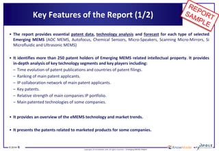 © 2014• 6 
Copyrights © KnowMade SARL All rights reserved.– Emerging MEMS Report 
Key Features of the Report (1/2) 
•The report provides essential patent data, technology analysis and forecast for each type of selected Emerging MEMS (AOC MEMS, Autofocus, Chemical Sensors, Micro-Speakers, Scanning Micro-Mirrors, Si Microfluidic and Ultrasonic MEMS) 
•It identifies more than 250 patent holders of Emerging MEMS related intellectual property. It provides in-depth analysis of key technology segments and key players including: 
–Time evolution of patent publications and countries of patent filings. 
–Ranking of main patent applicants. 
–IP collaboration network of main patent applicants. 
–Key patents. 
–Relative strength of main companies IP portfolio. 
–Main patented technologies of some companies. 
•It provides an overview of the eMEMS technology and market trends. 
•It presents the patents related to marketed products for some companies.  