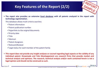 © 2014• 7 
Copyrights © KnowMade SARL All rights reserved.– Emerging MEMS Report 
Key Features of the Report (2/2) 
•The report also provides an extensive Excel database with all patents analyzed in the report with technology segmentation. 
This database allows multi-criteria searches: 
Patent information 
Patent publication number 
Hyperlinks to the original documents 
Priority date 
Title 
Abstract 
Patent Assignees 
Relevant/Related 
Legal status for each member of the patent family 
•This report does not provide any insight analyses or counsel regarding legal aspects or the validity of any individual patent: Knowmade and Yole Développement are research firms that provide market and technical analysis and opinions. The research, technical analysis and/or work contained herein is not a legal opinion and should not be construed as such.  