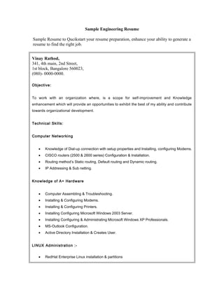 Sample Engineering Resume

Sample Resume to Qucikstart your resume preparation, enhance your ability to generate a
resume to find the right job.


Vinay Rathod,
341, 4th main, 2nd Street,
1st block, Bangalore 560023,
(080)- 0000-0000.

Objective:


To work with an organization where, is a scope for self-improvement and Knowledge
enhancement which will provide an opportunities to exhibit the best of my ability and contribute
towards organizational development.


Technical Skills:


Computer Networking


   •   Knowledge of Dial-up connection with setup properties and Installing, configuring Modems.
   •   CISCO routers (2500 & 2600 series) Configuration & Installation.
   •   Routing method’s Static routing, Default routing and Dynamic routing.
   •   IP Addressing & Sub netting.


Knowledge of A+ Hardware


   •   Computer Assembling & Troubleshooting.
   •   Installing & Configuring Modems.
   •   Installing & Configuring Printers.
   •   Installing Configuring Microsoft Windows 2003 Server.
   •   Installing Configuring & Administrating Microsoft Windows XP Professionals.
   •   MS-Outlook Configuration.
   •   Active Directory Installation & Creates User.


LINUX Administration :-


   •   RedHat Enterprise Linux installation & partitions
 
