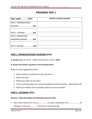 Teacher: Mr. Mai Duc Ha (0902222511) - Student: …………………………………….
Progress Test 1 Page 1/4
PROGRESS TEST 1
Your mark: ………..100% Teacher’s overall comments
PART 1. PRONUNCIATION/
SPEAKING:…………………………….25%
…………………………………………………………………………………………
…………………………………………………………………………………………
…………………………………………………………………………………………
…………………………………………………………………………………………
…………………………………………………………………………………………
PART 2. LISTENING………………..25%
PART 3. VOCABULARY/
GRAMMAR/ READING…………..25%
PART 4. WRITING…………………..25%
PART 1. PRONUNCIATION/ SPEAKING (25%)
A. Sounds (page 12/ 14/ 16 – English Pronunciation in Use) – (10%)
B. Answer the teacher’s questions in the interview (15%)
Below are some suggested questions:
1. Please introduce yourself (name, age, hometown…)
2. What’s your job?
3. What do you often do every day?
4. Tell me something about your close friends/family members/relatives... What do they do?
5. What’s your hobby? Tell me something about your leisure activities.
PART 2. LISTENING (25%)
Exercise 1. Listen & Complete the following sentences (15%)
1. Well, what’s important for me is a……………….. (1) salary, long holidays and……………………… (2)
colleagues. I only have ……………. (3) of these in my present job.
 