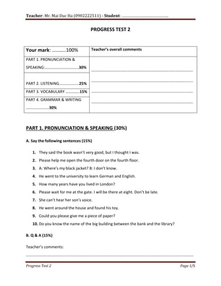 Teacher: Mr. Mai Duc Ha (0902222511) - Student: …………………………………….
Progress Test 2 Page 1/5
PROGRESS TEST 2
Your mark: ………..100% Teacher’s overall comments
PART 1. PRONUNCIATION &
SPEAKING:…………………………….30%
…………………………………………………………………………………………
…………………………………………………………………………………………
…………………………………………………………………………………………
…………………………………………………………………………………………
PART 2. LISTENING………………..25%
PART 3. VOCABULARY …………..15%
PART 4. GRAMMAR & WRITING
…………………..30%
PART 1. PRONUNCIATION & SPEAKING (30%)
A. Say the following sentences (15%)
1. They said the book wasn’t very good, but I thought I was.
2. Please help me open the fourth door on the fourth floor.
3. A: Where’s my black jacket? B: I don’t know.
4. He went to the university to learn German and English.
5. How many years have you lived in London?
6. Please wait for me at the gate. I will be there at eight. Don’t be late.
7. She can’t hear her son’s voice.
8. He went around the house and found his toy.
9. Could you please give me a piece of paper?
10. Do you know the name of the big building between the bank and the library?
B. Q & A (15%)
Teacher’s comments:
……………………………………………………………………………………………………………………………………………………
 