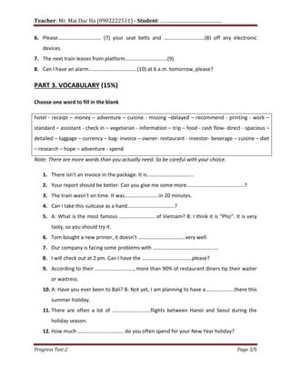 Teacher: Mr. Mai Duc Ha (0902222511) - Student: …………………………………….
Progress Test 2 Page 3/5
6. Please…………………………… (7) your seat belts and ………………………….(8) off any electronic
devices.
7. The next train leaves from platform…………………………..(9).
8. Can I have an alarm……………………………….(10) at 6 a.m. tomorrow, please?
PART 3. VOCABULARY (15%)
Choose one word to fill in the blank
hotel - receipt – money – adventure – cuisine - missing –delayed – recommend - printing - work –
standard – assistant - check in – vegetarian - information – trip – food - cash flow- direct - spacious –
detailed – luggage – currency – bag- invoice – owner- restaurant - investor- beverage – cuisine – diet
– research – hope – adventure - spend
Note: There are more words than you actually need. So be careful with your choice.
1. There isn’t an invoice in the package. It is……………………………...
2. Your report should be better. Can you give me some more……………………………………..?
3. The train wasn’t on time. It was……………………..in 20 minutes.
4. Can I take this suitcase as a hand………………………………?
5. A: What is the most famous ……………………… of Vietnam? B: I think it is “Pho”. It is very
tasty, so you should try it.
6. Tom bought a new printer, it doesn’t ………………………………very well.
7. Our company is facing some problems with …………………………………………..
8. I will check out at 2 pm. Can I have the ………………………………..please?
9. According to their ……………………….., more than 90% of restaurant diners tip their waiter
or waitress.
10. A: Have you ever been to Bali? B: Not yet, I am planning to have a………………….there this
summer holiday.
11. There are often a lot of ………………………..flights between Hanoi and Seoul during the
holiday season.
12. How much …………………………….. do you often spend for your New Year holiday?
 