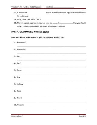 Teacher: Mr. Mai Duc Ha (0902222511) - Student: …………………………………….
Progress Test 2 Page 4/5
13. A restaurant …………………………………….should learn how to creat a good relationship with
his customers.
14. Sorry, I don’t eat meat. I am a …………………………………….
15. There is a good Japanese restaurant near my house. I …………………………. that you should
book a table at the weekend because it is often very crowded.
PART 4. GRAMMAR & WRITING (30%)
Exercise 1. Please make sentences with the following words (15%):
1. How much?
...............................................................................................................................................
2. How many?
...............................................................................................................................................
3. Can
...............................................................................................................................................
4. Can’t
...............................................................................................................................................
5. Some
...............................................................................................................................................
6. Any
...............................................................................................................................................
7. Holiday
...............................................................................................................................................
8. Food
...............................................................................................................................................
9. Travel
...............................................................................................................................................
10. Problem
...............................................................................................................................................
 