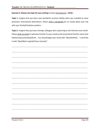 Teacher: Mr. Mai Duc Ha (0902222511) - Student: …………………………………….
Progress Test 2 Page 5/5
Exercise 2. Choose one topic for your writing (at least 10 sentences) - (15%) :
Topic 1. Imagine that you had a very wonderful summer holiday when you travelled to some
domestic/ international destinations. Please write a paragraph (or an essay) about your trip
with your family/friends/co-workers...
Topic 2. Imagine that you have a foreign colleague who is planning to visit Vietnam next month.
Please write an email to welcome him/her to your country and recommend him/her some local
hotels/restaurants/food/drink…. You should begin your email with “Dear/Hi/Hello….” and finish
it with “Best/Warm regards/Yours sincerely”.
……………………………………………………………………………………………………………………………………………………
……………………………………………………………………………………………………………………………………………………
……………………………………………………………………………………………………………………………………………………
……………………………………………………………………………………………………………………………………………………
……………………………………………………………………………………………………………………………………………………
……………………………………………………………………………………………………………………………………………………
……………………………………………………………………………………………………………………………………………………
……………………………………………………………………………………………………………………………………………………
……………………………………………………………………………………………………………………………………………………
……………………………………………………………………………………………………………………………………………………
……………………………………………………………………………………………………………………………………………………
……………………………………………………………………………………………………………………………………………………
……………………………………………………………………………………………………………………………………………………
 