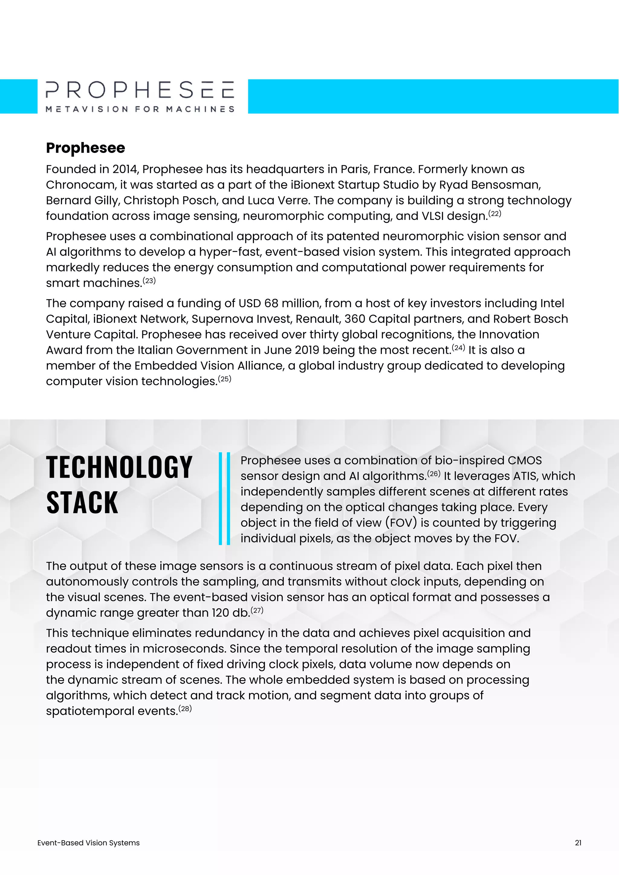 Event-Based Vision Systems 21
Prophesee
Founded in 2014, Prophesee has its headquarters in Paris, France. Formerly known as
Chronocam, it was started as a part of the iBionext Startup Studio by Ryad Bensosman,
Bernard Gilly, Christoph Posch, and Luca Verre. The company is building a strong technology
foundation across image sensing, neuromorphic computing, and VLSI design.(22)
Prophesee uses a combinational approach of its patented neuromorphic vision sensor and
AI algorithms to develop a hyper-fast, event-based vision system. This integrated approach
markedly reduces the energy consumption and computational power requirements for
smart machines.(23)
The company raised a funding of USD 68 million, from a host of key investors including Intel
Capital, iBionext Network, Supernova Invest, Renault, 360 Capital partners, and Robert Bosch
Venture Capital. Prophesee has received over thirty global recognitions, the Innovation
Award from the Italian Government in June 2019 being the most recent.(24)
It is also a
member of the Embedded Vision Alliance, a global industry group dedicated to developing
computer vision technologies.(25)
Prophesee uses a combination of bio-inspired CMOS
sensor design and AI algorithms.(26)
It leverages ATIS, which
independently samples different scenes at different rates
depending on the optical changes taking place. Every
object in the field of view (FOV) is counted by triggering
individual pixels, as the object moves by the FOV.
The output of these image sensors is a continuous stream of pixel data. Each pixel then
autonomously controls the sampling, and transmits without clock inputs, depending on
the visual scenes. The event-based vision sensor has an optical format and possesses a
dynamic range greater than 120 db.(27)
This technique eliminates redundancy in the data and achieves pixel acquisition and
readout times in microseconds. Since the temporal resolution of the image sampling
process is independent of fixed driving clock pixels, data volume now depends on
the dynamic stream of scenes. The whole embedded system is based on processing
algorithms, which detect and track motion, and segment data into groups of
spatiotemporal events.(28)
TECHNOLOGY
STACK
 