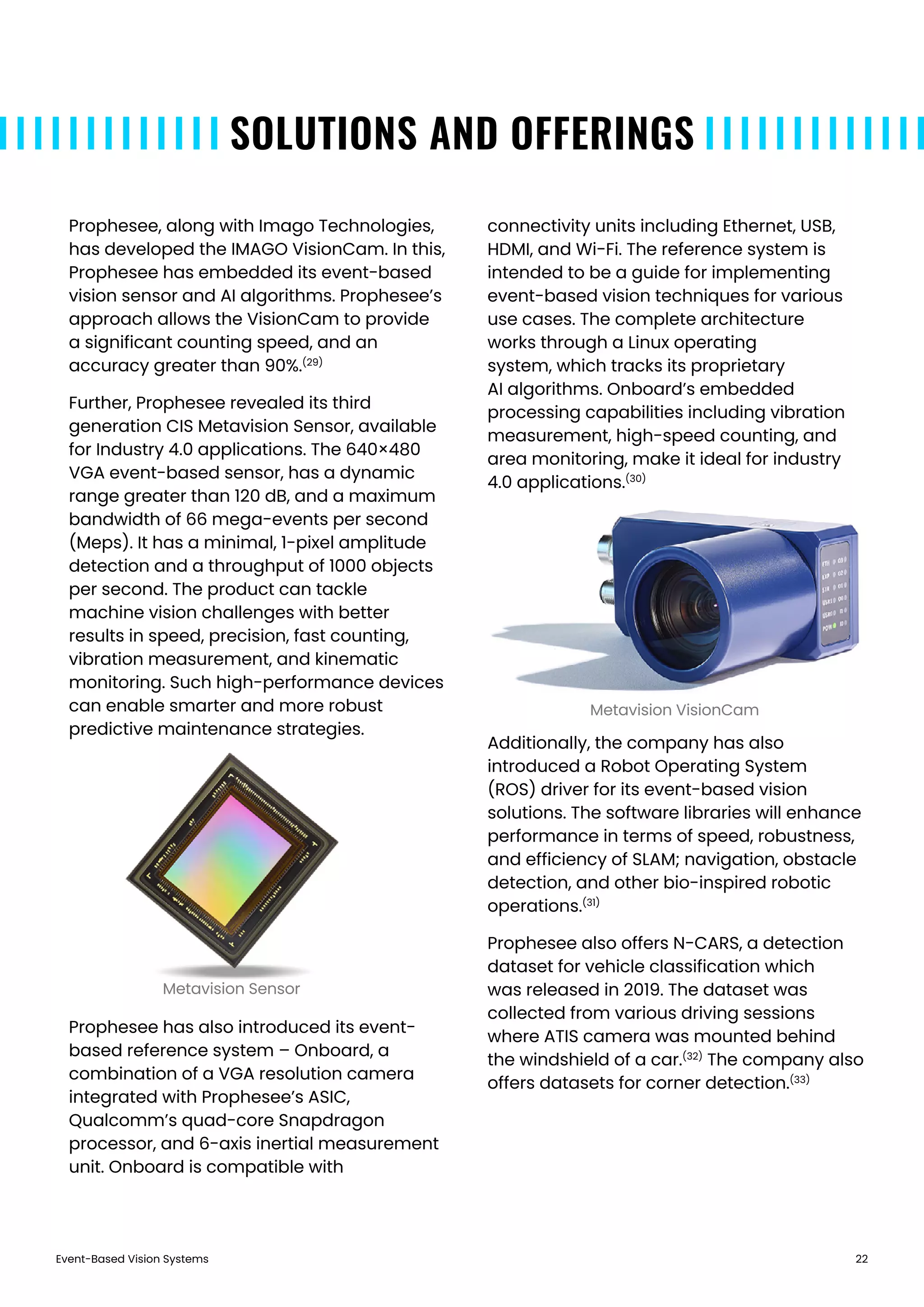 Event-Based Vision Systems 22
SOLUTIONS AND OFFERINGS
Prophesee, along with Imago Technologies,
has developed the IMAGO VisionCam. In this,
Prophesee has embedded its event-based
vision sensor and AI algorithms. Prophesee’s
approach allows the VisionCam to provide
a significant counting speed, and an
accuracy greater than 90%.(29)
Further, Prophesee revealed its third
generation CIS Metavision Sensor, available
for Industry 4.0 applications. The 640×480
VGA event-based sensor, has a dynamic
range greater than 120 dB, and a maximum
bandwidth of 66 mega-events per second
(Meps). It has a minimal, 1-pixel amplitude
detection and a throughput of 1000 objects
per second. The product can tackle
machine vision challenges with better
results in speed, precision, fast counting,
vibration measurement, and kinematic
monitoring. Such high-performance devices
can enable smarter and more robust
predictive maintenance strategies.
Prophesee has also introduced its event-
based reference system – Onboard, a
combination of a VGA resolution camera
integrated with Prophesee’s ASIC,
Qualcomm’s quad-core Snapdragon
processor, and 6-axis inertial measurement
unit. Onboard is compatible with
connectivity units including Ethernet, USB,
HDMI, and Wi-Fi. The reference system is
intended to be a guide for implementing
event-based vision techniques for various
use cases. The complete architecture
works through a Linux operating
system, which tracks its proprietary
AI algorithms. Onboard’s embedded
processing capabilities including vibration
measurement, high-speed counting, and
area monitoring, make it ideal for industry
4.0 applications.(30)
Additionally, the company has also
introduced a Robot Operating System
(ROS) driver for its event-based vision
solutions. The software libraries will enhance
performance in terms of speed, robustness,
and efficiency of SLAM; navigation, obstacle
detection, and other bio-inspired robotic
operations.(31)
Prophesee also offers N-CARS, a detection
dataset for vehicle classification which
was released in 2019. The dataset was
collected from various driving sessions
where ATIS camera was mounted behind
the windshield of a car.(32)
The company also
offers datasets for corner detection.(33)
Metavision VisionCam
Metavision Sensor
 