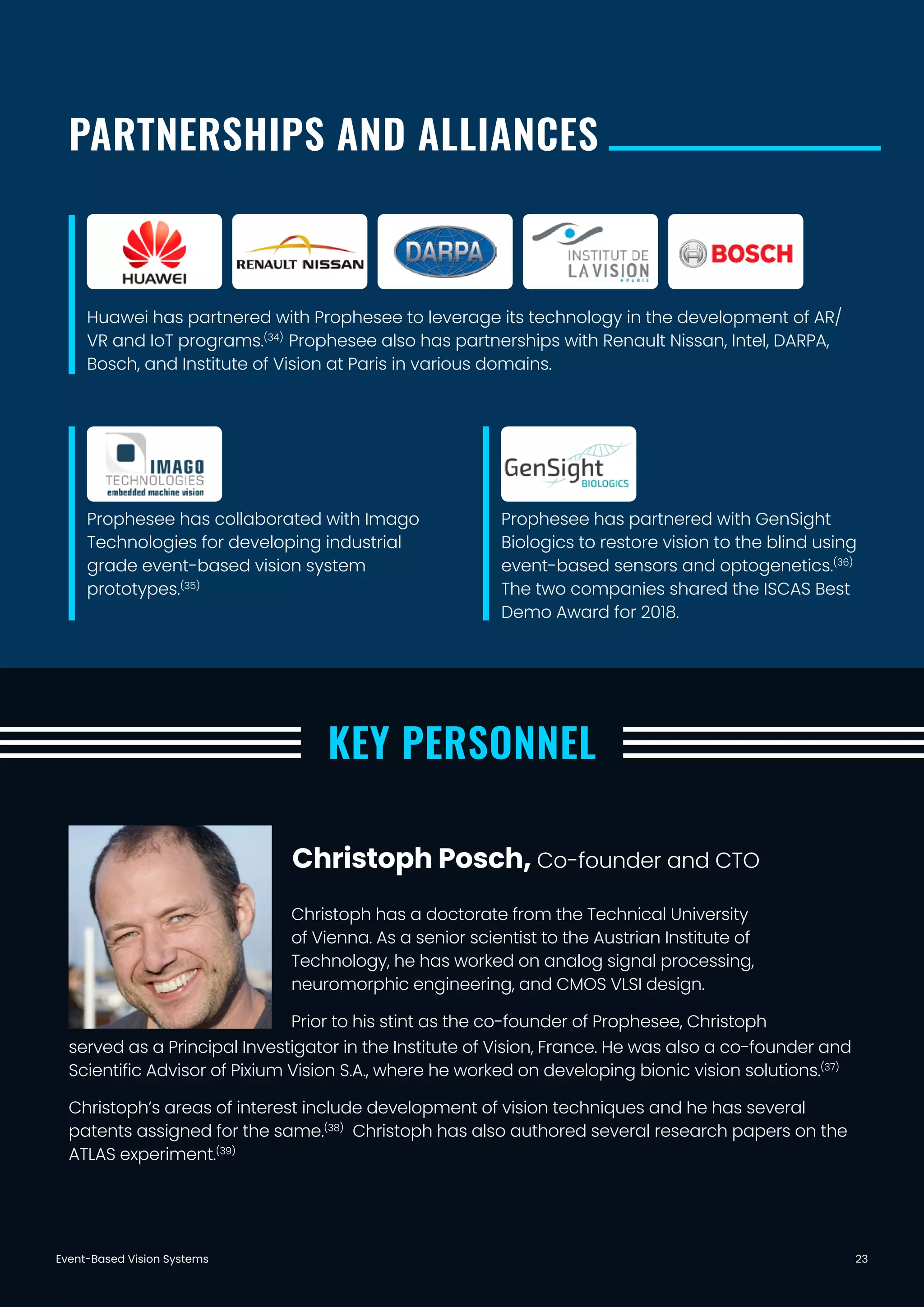 Event-Based Vision Systems 23
PARTNERSHIPS AND ALLIANCES
KEY PERSONNEL
Huawei has partnered with Prophesee to leverage its technology in the development of AR/
VR and IoT programs.(34)
Prophesee also has partnerships with Renault Nissan, Intel, DARPA,
Bosch, and Institute of Vision at Paris in various domains.
Prophesee has collaborated with Imago
Technologies for developing industrial
grade event-based vision system
prototypes.(35)
Prophesee has partnered with GenSight
Biologics to restore vision to the blind using
event-based sensors and optogenetics.(36)
The two companies shared the ISCAS Best
Demo Award for 2018.
Christoph has a doctorate from the Technical University
of Vienna. As a senior scientist to the Austrian Institute of
Technology, he has worked on analog signal processing,
neuromorphic engineering, and CMOS VLSI design.
Prior to his stint as the co-founder of Prophesee, Christoph
Christoph Posch, Co-founder and CTO
served as a Principal Investigator in the Institute of Vision, France. He was also a co-founder and
Scientific Advisor of Pixium Vision S.A., where he worked on developing bionic vision solutions.(37)
Christoph’s areas of interest include development of vision techniques and he has several
patents assigned for the same.(38)
Christoph has also authored several research papers on the
ATLAS experiment.(39)
 