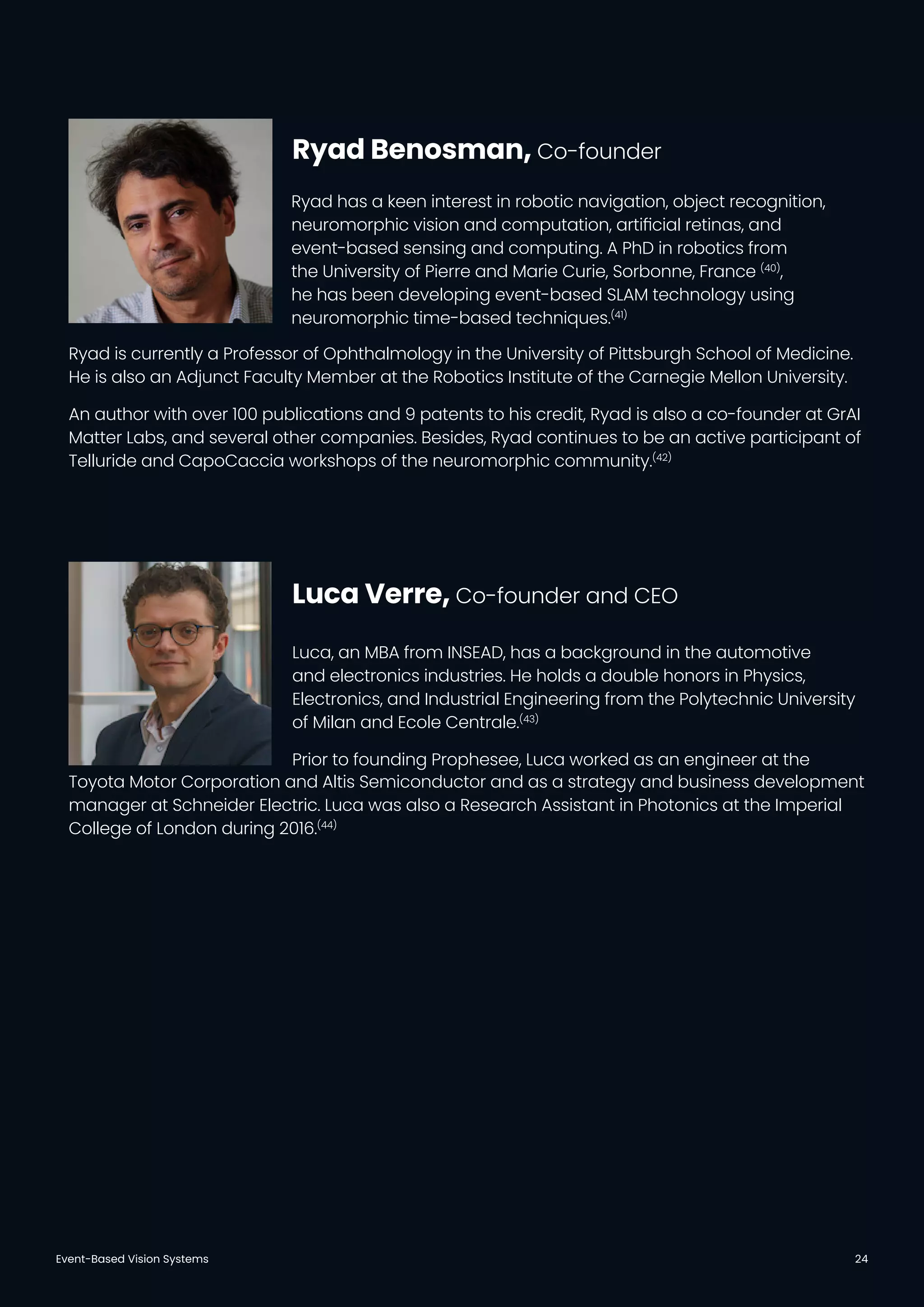 Event-Based Vision Systems 24
Ryad has a keen interest in robotic navigation, object recognition,
neuromorphic vision and computation, artiﬁcial retinas, and
event-based sensing and computing. A PhD in robotics from
the University of Pierre and Marie Curie, Sorbonne, France (40)
,
he has been developing event-based SLAM technology using
neuromorphic time-based techniques.(41)
Luca, an MBA from INSEAD, has a background in the automotive
and electronics industries. He holds a double honors in Physics,
Electronics, and Industrial Engineering from the Polytechnic University
of Milan and Ecole Centrale.(43)
Prior to founding Prophesee, Luca worked as an engineer at the
Ryad Benosman, Co-founder
Luca Verre, Co-founder and CEO
Ryad is currently a Professor of Ophthalmology in the University of Pittsburgh School of Medicine.
He is also an Adjunct Faculty Member at the Robotics Institute of the Carnegie Mellon University.
An author with over 100 publications and 9 patents to his credit, Ryad is also a co-founder at GrAI
Matter Labs, and several other companies. Besides, Ryad continues to be an active participant of
Telluride and CapoCaccia workshops of the neuromorphic community.(42)
Toyota Motor Corporation and Altis Semiconductor and as a strategy and business development
manager at Schneider Electric. Luca was also a Research Assistant in Photonics at the Imperial
College of London during 2016.(44)
 