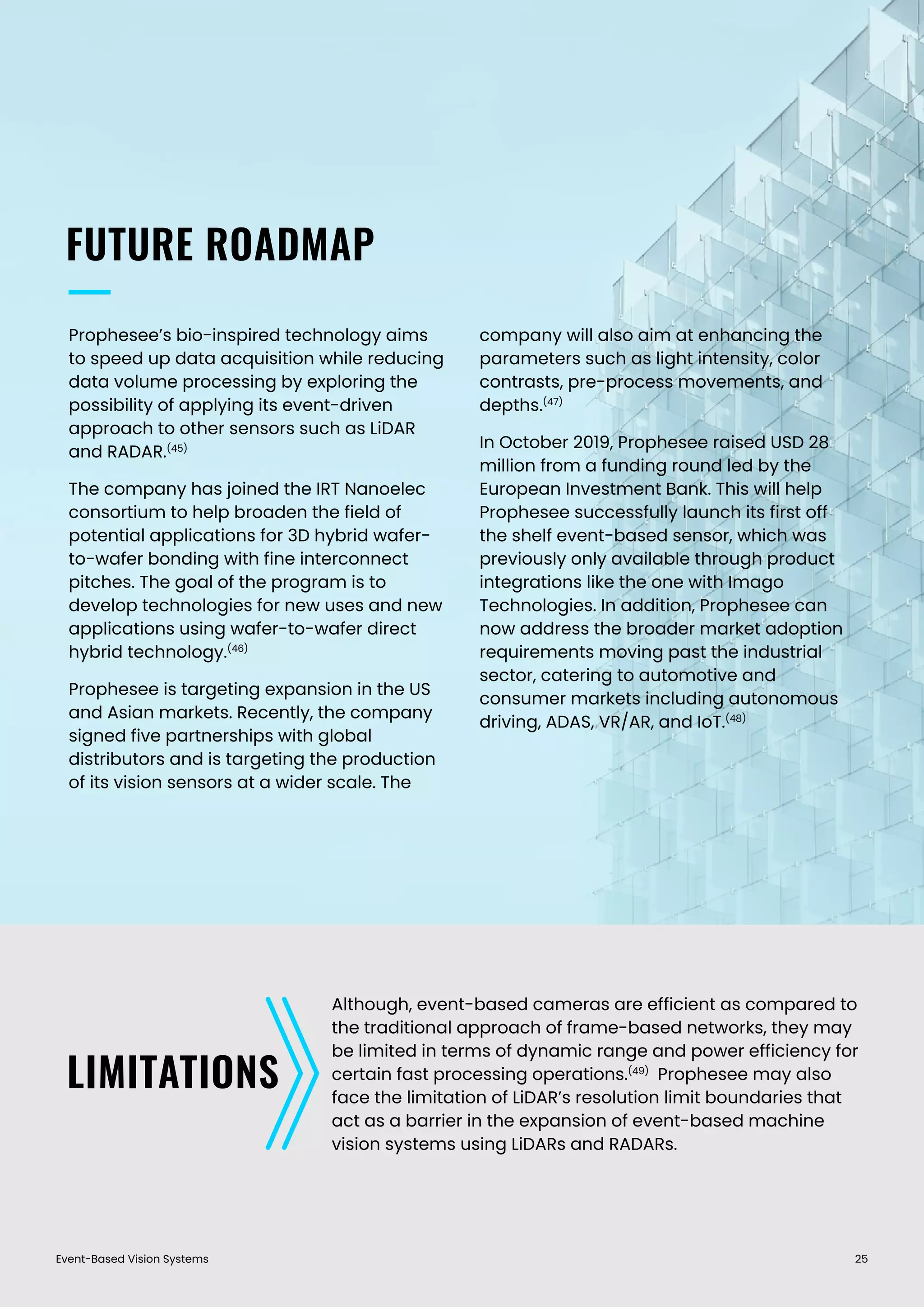 Event-Based Vision Systems 25
FUTURE ROADMAP
LIMITATIONS
Prophesee’s bio-inspired technology aims
to speed up data acquisition while reducing
data volume processing by exploring the
possibility of applying its event-driven
approach to other sensors such as LiDAR
and RADAR.(45)
The company has joined the IRT Nanoelec
consortium to help broaden the field of
potential applications for 3D hybrid wafer-
to-wafer bonding with fine interconnect
pitches. The goal of the program is to
develop technologies for new uses and new
applications using wafer-to-wafer direct
hybrid technology.(46)
Prophesee is targeting expansion in the US
and Asian markets. Recently, the company
signed five partnerships with global
distributors and is targeting the production
of its vision sensors at a wider scale. The
company will also aim at enhancing the
parameters such as light intensity, color
contrasts, pre-process movements, and
depths.(47)
In October 2019, Prophesee raised USD 28
million from a funding round led by the
European Investment Bank. This will help
Prophesee successfully launch its first off
the shelf event-based sensor, which was
previously only available through product
integrations like the one with Imago
Technologies. In addition, Prophesee can
now address the broader market adoption
requirements moving past the industrial
sector, catering to automotive and
consumer markets including autonomous
driving, ADAS, VR/AR, and IoT.(48)
Although, event-based cameras are efficient as compared to
the traditional approach of frame-based networks, they may
be limited in terms of dynamic range and power efficiency for
certain fast processing operations.(49)
Prophesee may also
face the limitation of LiDAR’s resolution limit boundaries that
act as a barrier in the expansion of event-based machine
vision systems using LiDARs and RADARs.
 