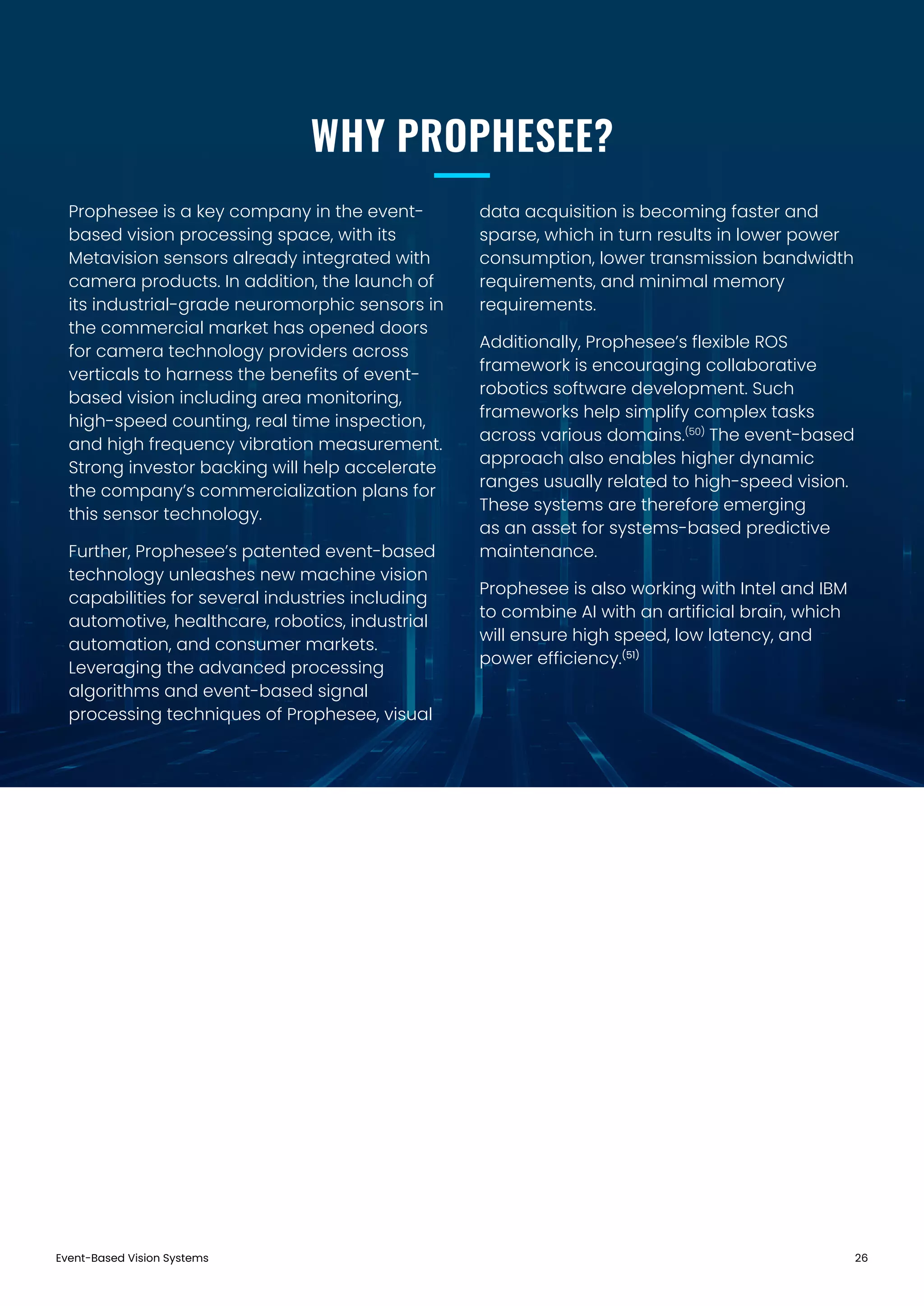 Prophesee is a key company in the event-
based vision processing space, with its
Metavision sensors already integrated with
camera products. In addition, the launch of
its industrial-grade neuromorphic sensors in
the commercial market has opened doors
for camera technology providers across
verticals to harness the benefits of event-
based vision including area monitoring,
high-speed counting, real time inspection,
and high frequency vibration measurement.
Strong investor backing will help accelerate
the company’s commercialization plans for
this sensor technology.
Further, Prophesee’s patented event-based
technology unleashes new machine vision
capabilities for several industries including
automotive, healthcare, robotics, industrial
automation, and consumer markets.
Leveraging the advanced processing
algorithms and event-based signal
processing techniques of Prophesee, visual
data acquisition is becoming faster and
sparse, which in turn results in lower power
consumption, lower transmission bandwidth
requirements, and minimal memory
requirements.
Additionally, Prophesee’s flexible ROS
framework is encouraging collaborative
robotics software development. Such
frameworks help simplify complex tasks
across various domains.(50)
The event-based
approach also enables higher dynamic
ranges usually related to high-speed vision.
These systems are therefore emerging
as an asset for systems-based predictive
maintenance.
Prophesee is also working with Intel and IBM
to combine AI with an artificial brain, which
will ensure high speed, low latency, and
power efficiency.(51)
Event-Based Vision Systems 26
WHY PROPHESEE?
 