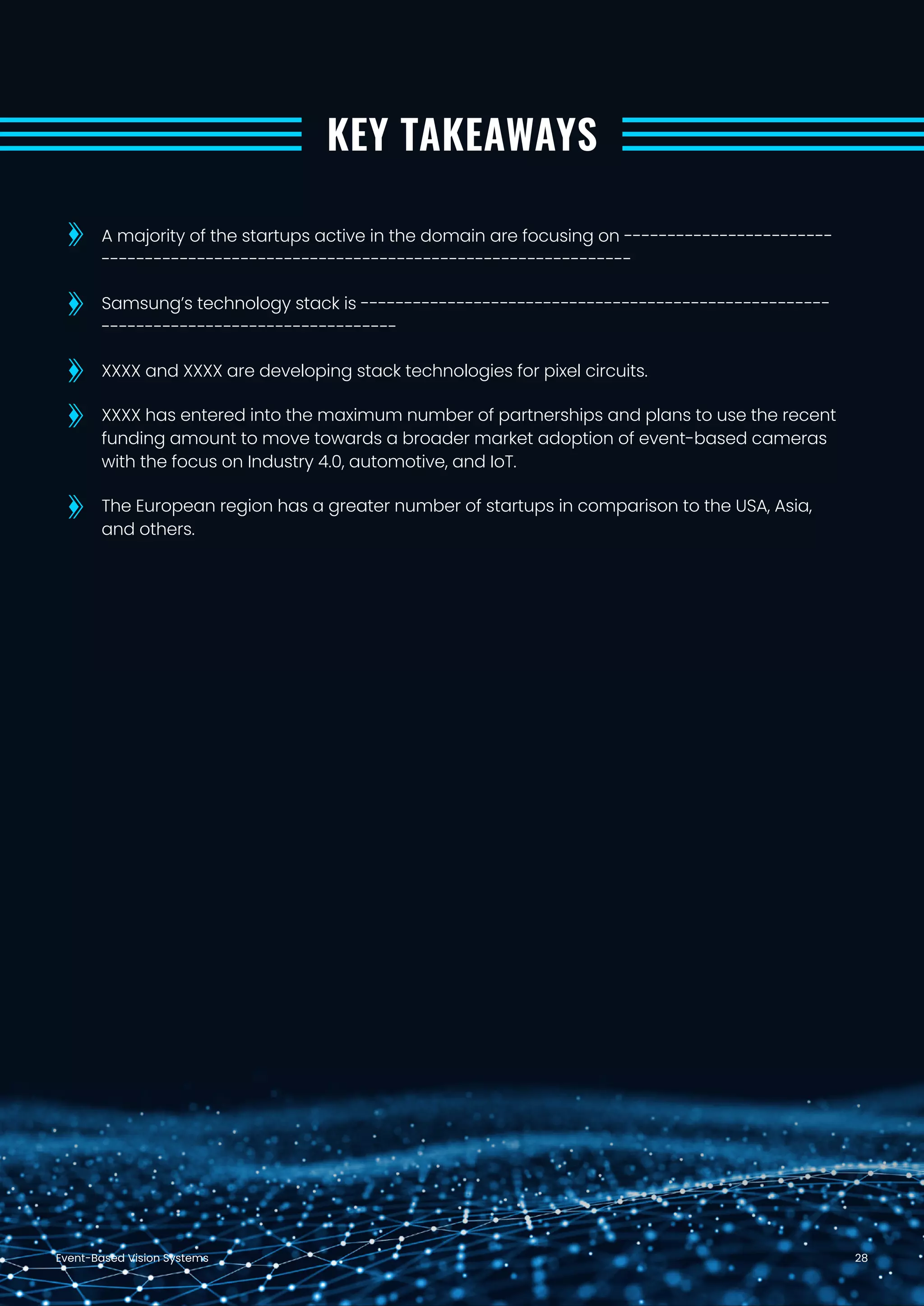 Event-Based Vision Systems 28
KEY TAKEAWAYS
A majority of the startups active in the domain are focusing on ------------------------
-------------------------------------------------------------
Samsung’s technology stack is ------------------------------------------------------
----------------------------------
XXXX and XXXX are developing stack technologies for pixel circuits.
XXXX has entered into the maximum number of partnerships and plans to use the recent
funding amount to move towards a broader market adoption of event-based cameras
with the focus on Industry 4.0, automotive, and IoT.
The European region has a greater number of startups in comparison to the USA, Asia,
and others.
 