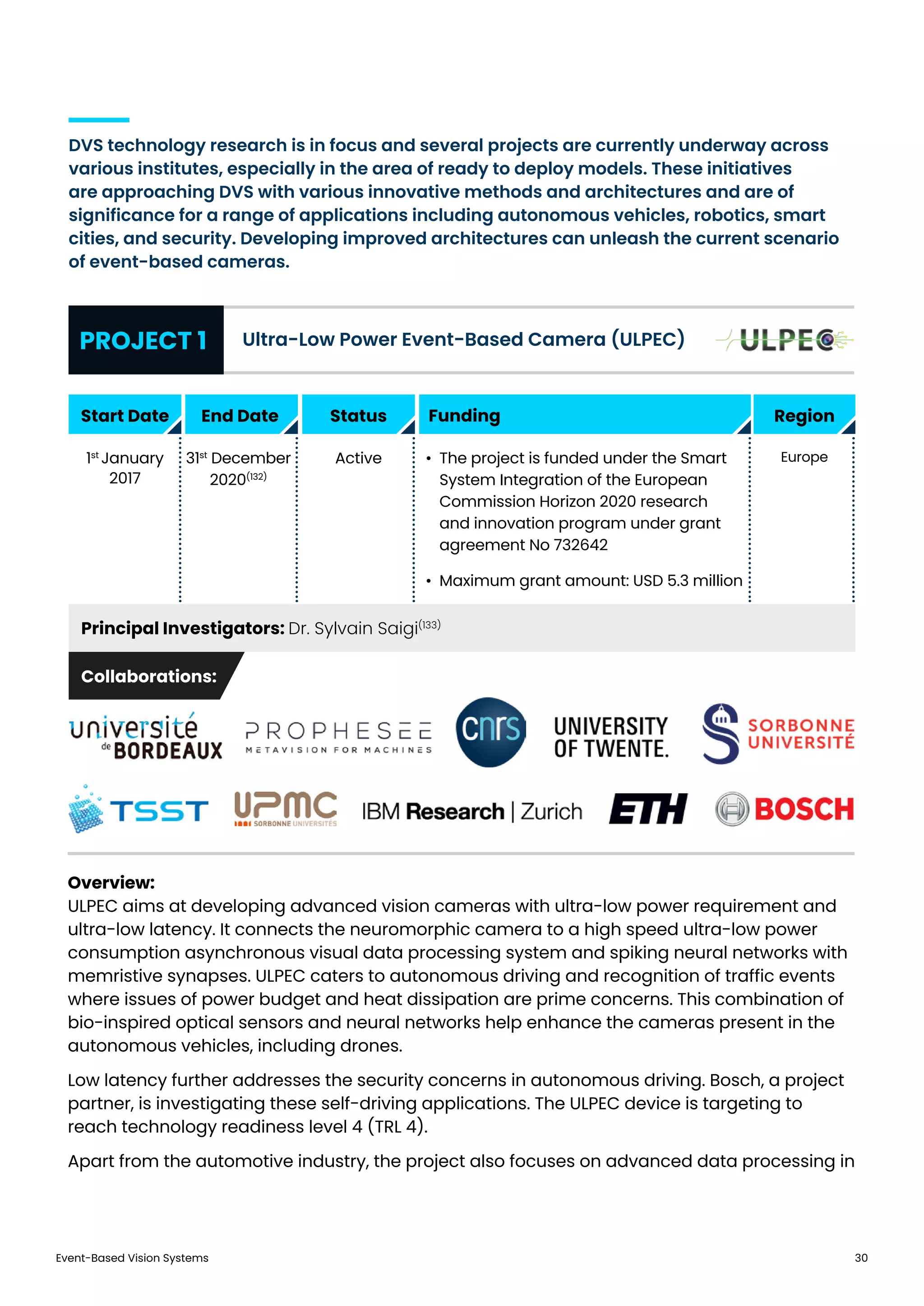 Event-Based Vision Systems 30
DVS technology research is in focus and several projects are currently underway across
various institutes, especially in the area of ready to deploy models. These initiatives
are approaching DVS with various innovative methods and architectures and are of
significance for a range of applications including autonomous vehicles, robotics, smart
cities, and security. Developing improved architectures can unleash the current scenario
of event-based cameras.
Overview:
ULPEC aims at developing advanced vision cameras with ultra-low power requirement and
ultra-low latency. It connects the neuromorphic camera to a high speed ultra-low power
consumption asynchronous visual data processing system and spiking neural networks with
memristive synapses. ULPEC caters to autonomous driving and recognition of traffic events
where issues of power budget and heat dissipation are prime concerns. This combination of
bio-inspired optical sensors and neural networks help enhance the cameras present in the
autonomous vehicles, including drones.
Low latency further addresses the security concerns in autonomous driving. Bosch, a project
partner, is investigating these self-driving applications. The ULPEC device is targeting to
reach technology readiness level 4 (TRL 4).
Apart from the automotive industry, the project also focuses on advanced data processing in
PROJECT 1
Principal Investigators: Dr. Sylvain Saigi(133)
Ultra-Low Power Event-Based Camera (ULPEC)
Start Date
Collaborations:
End Date Status Region
1st
January
2017
31st
December
2020(132)
Active •	 The project is funded under the Smart
System Integration of the European
Commission Horizon 2020 research
and innovation program under grant
agreement No 732642
•	 Maximum grant amount: USD 5.3 million
Europe
Funding
 