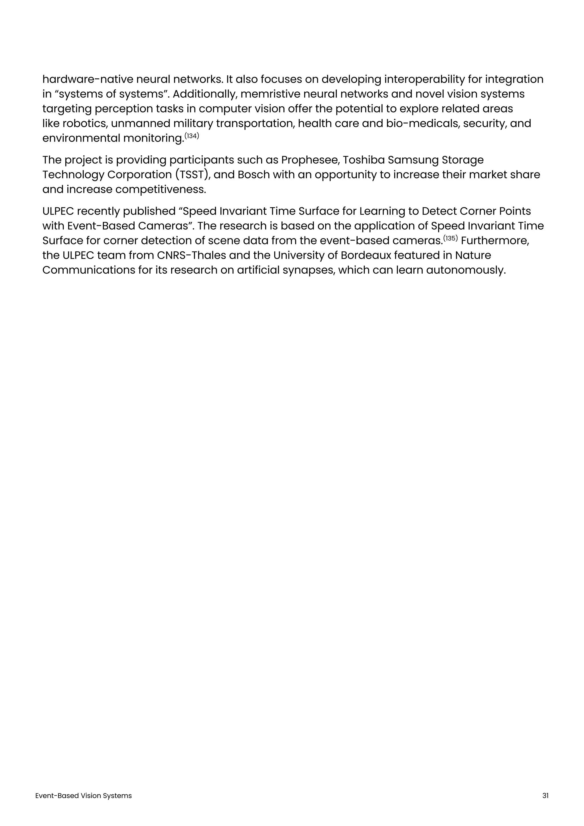 Event-Based Vision Systems 31
hardware-native neural networks. It also focuses on developing interoperability for integration
in “systems of systems”. Additionally, memristive neural networks and novel vision systems
targeting perception tasks in computer vision offer the potential to explore related areas
like robotics, unmanned military transportation, health care and bio-medicals, security, and
environmental monitoring.(134)
The project is providing participants such as Prophesee, Toshiba Samsung Storage
Technology Corporation (TSST), and Bosch with an opportunity to increase their market share
and increase competitiveness.
ULPEC recently published “Speed Invariant Time Surface for Learning to Detect Corner Points
with Event-Based Cameras”. The research is based on the application of Speed Invariant Time
Surface for corner detection of scene data from the event-based cameras.(135)
Furthermore,
the ULPEC team from CNRS-Thales and the University of Bordeaux featured in Nature
Communications for its research on artificial synapses, which can learn autonomously.
 