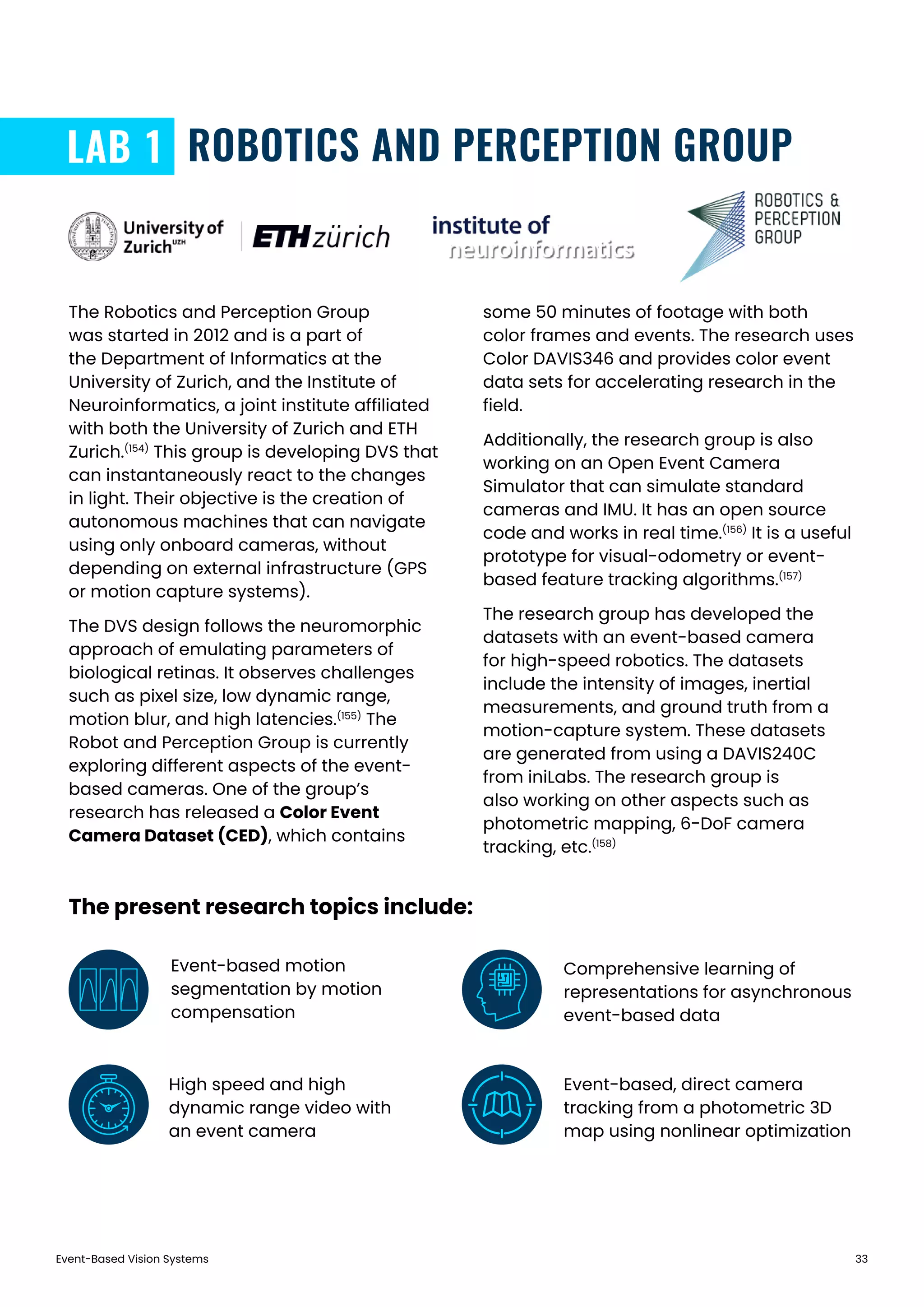 Event-Based Vision Systems 33
ROBOTICS AND PERCEPTION GROUPLAB 1
The Robotics and Perception Group
was started in 2012 and is a part of
the Department of Informatics at the
University of Zurich, and the Institute of
Neuroinformatics, a joint institute affiliated
with both the University of Zurich and ETH
Zurich.(154)
This group is developing DVS that
can instantaneously react to the changes
in light. Their objective is the creation of
autonomous machines that can navigate
using only onboard cameras, without
depending on external infrastructure (GPS
or motion capture systems).
The DVS design follows the neuromorphic
approach of emulating parameters of
biological retinas. It observes challenges
such as pixel size, low dynamic range,
motion blur, and high latencies.(155)
The
Robot and Perception Group is currently
exploring different aspects of the event-
based cameras. One of the group’s
research has released a Color Event
Camera Dataset (CED), which contains
some 50 minutes of footage with both
color frames and events. The research uses
Color DAVIS346 and provides color event
data sets for accelerating research in the
field.
Additionally, the research group is also
working on an Open Event Camera
Simulator that can simulate standard
cameras and IMU. It has an open source
code and works in real time.(156)
It is a useful
prototype for visual-odometry or event-
based feature tracking algorithms.(157)
The research group has developed the
datasets with an event-based camera
for high-speed robotics. The datasets
include the intensity of images, inertial
measurements, and ground truth from a
motion-capture system. These datasets
are generated from using a DAVIS240C
from iniLabs. The research group is
also working on other aspects such as
photometric mapping, 6-DoF camera
tracking, etc.(158)
Event-based motion
segmentation by motion
compensation
Comprehensive learning of
representations for asynchronous
event-based data
High speed and high
dynamic range video with
an event camera
The present research topics include:
Event-based, direct camera
tracking from a photometric 3D
map using nonlinear optimization
 