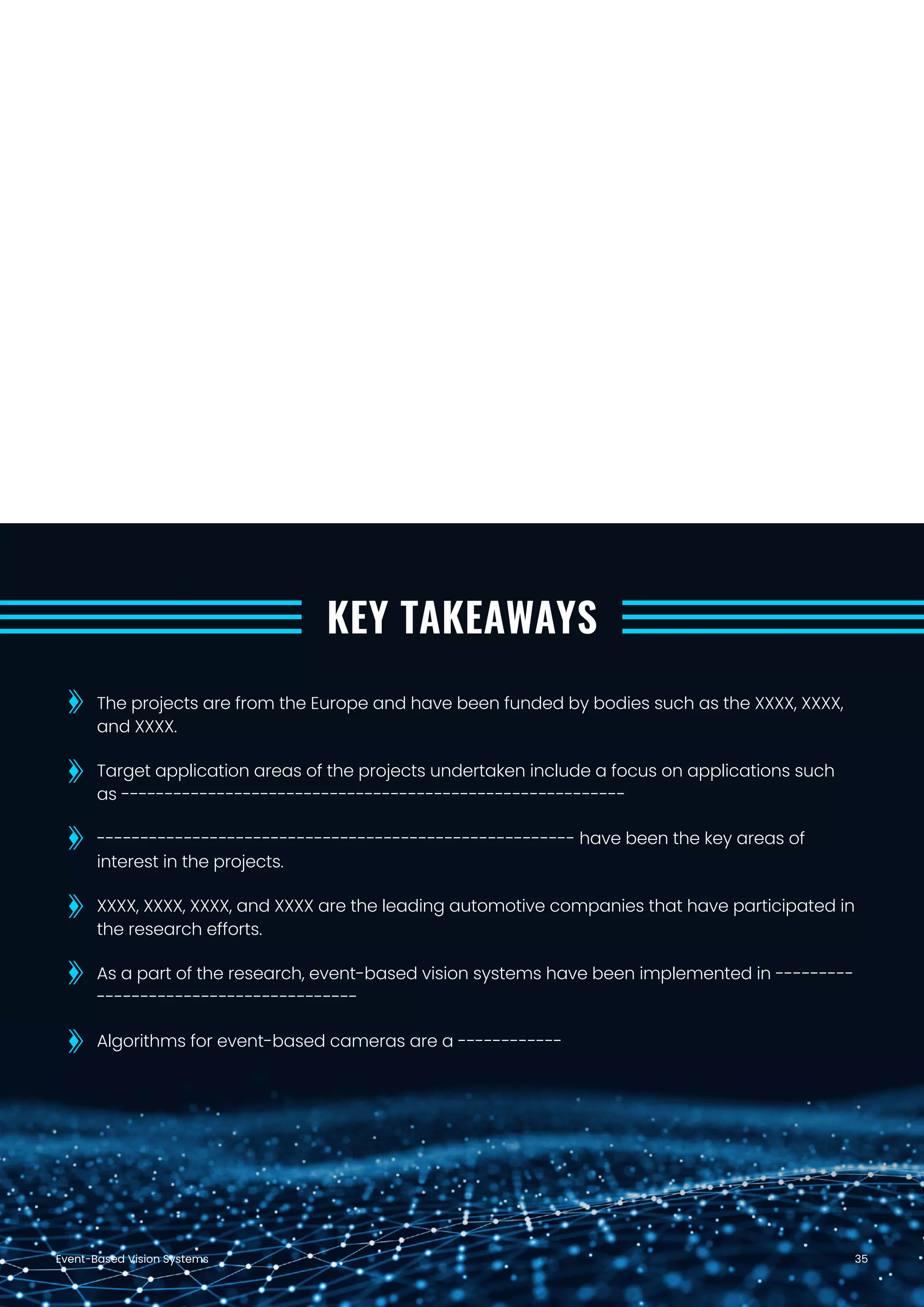 Event-Based Vision Systems 35
KEY TAKEAWAYS
The projects are from the Europe and have been funded by bodies such as the XXXX, XXXX,
and XXXX.
Target application areas of the projects undertaken include a focus on applications such
as ----------------------------------------------------------
------------------------------------------------------- have been the key areas of
interest in the projects.
XXXX, XXXX, XXXX, and XXXX are the leading automotive companies that have participated in
the research efforts.
As a part of the research, event-based vision systems have been implemented in ---------
------------------------------
Algorithms for event-based cameras are a ------------
 
