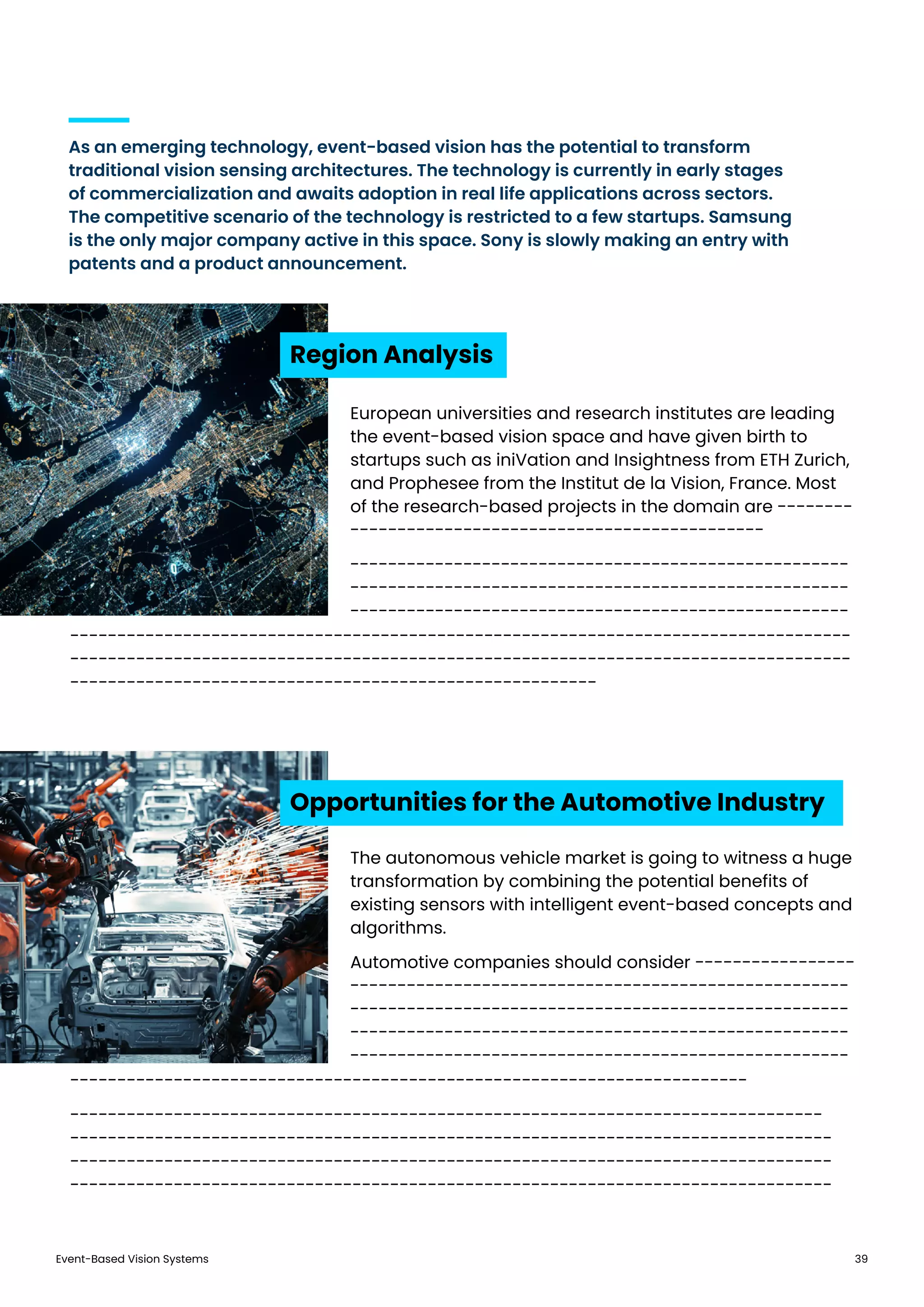 Event-Based Vision Systems 39
As an emerging technology, event-based vision has the potential to transform
traditional vision sensing architectures. The technology is currently in early stages
of commercialization and awaits adoption in real life applications across sectors.
The competitive scenario of the technology is restricted to a few startups. Samsung
is the only major company active in this space. Sony is slowly making an entry with
patents and a product announcement.
Region Analysis
Opportunities for the Automotive Industry
European universities and research institutes are leading
the event-based vision space and have given birth to
startups such as iniVation and Insightness from ETH Zurich,
and Prophesee from the Institut de la Vision, France. Most
of the research-based projects in the domain are --------
--------------------------------------------
-----------------------------------------------------
-----------------------------------------------------
-----------------------------------------------------
The autonomous vehicle market is going to witness a huge
transformation by combining the potential benefits of
existing sensors with intelligent event-based concepts and
algorithms.
Automotive companies should consider -----------------
-----------------------------------------------------
-----------------------------------------------------
-----------------------------------------------------
-----------------------------------------------------
-----------------------------------------------------------------------------------
-----------------------------------------------------------------------------------
--------------------------------------------------------
------------------------------------------------------------------------
--------------------------------------------------------------------------------
---------------------------------------------------------------------------------
---------------------------------------------------------------------------------
---------------------------------------------------------------------------------
 