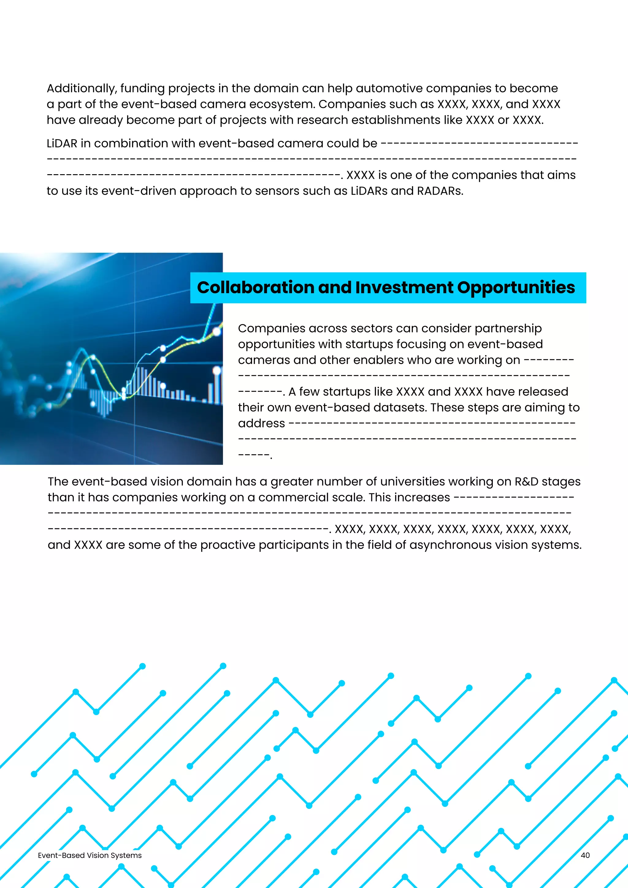 Event-Based Vision Systems 40
Additionally, funding projects in the domain can help automotive companies to become
a part of the event-based camera ecosystem. Companies such as XXXX, XXXX, and XXXX
have already become part of projects with research establishments like XXXX or XXXX.
LiDAR in combination with event-based camera could be -------------------------------
-----------------------------------------------------------------------------------
----------------------------------------------. XXXX is one of the companies that aims
to use its event-driven approach to sensors such as LiDARs and RADARs.
Collaboration and Investment Opportunities
Companies across sectors can consider partnership
opportunities with startups focusing on event-based
cameras and other enablers who are working on --------
----------------------------------------------------
-------. A few startups like XXXX and XXXX have released
their own event-based datasets. These steps are aiming to
address ---------------------------------------------
-----------------------------------------------------
-----.
The event-based vision domain has a greater number of universities working on R&D stages
than it has companies working on a commercial scale. This increases -------------------
----------------------------------------------------------------------------------
--------------------------------------------. XXXX, XXXX, XXXX, XXXX, XXXX, XXXX, XXXX,
and XXXX are some of the proactive participants in the field of asynchronous vision systems.
 