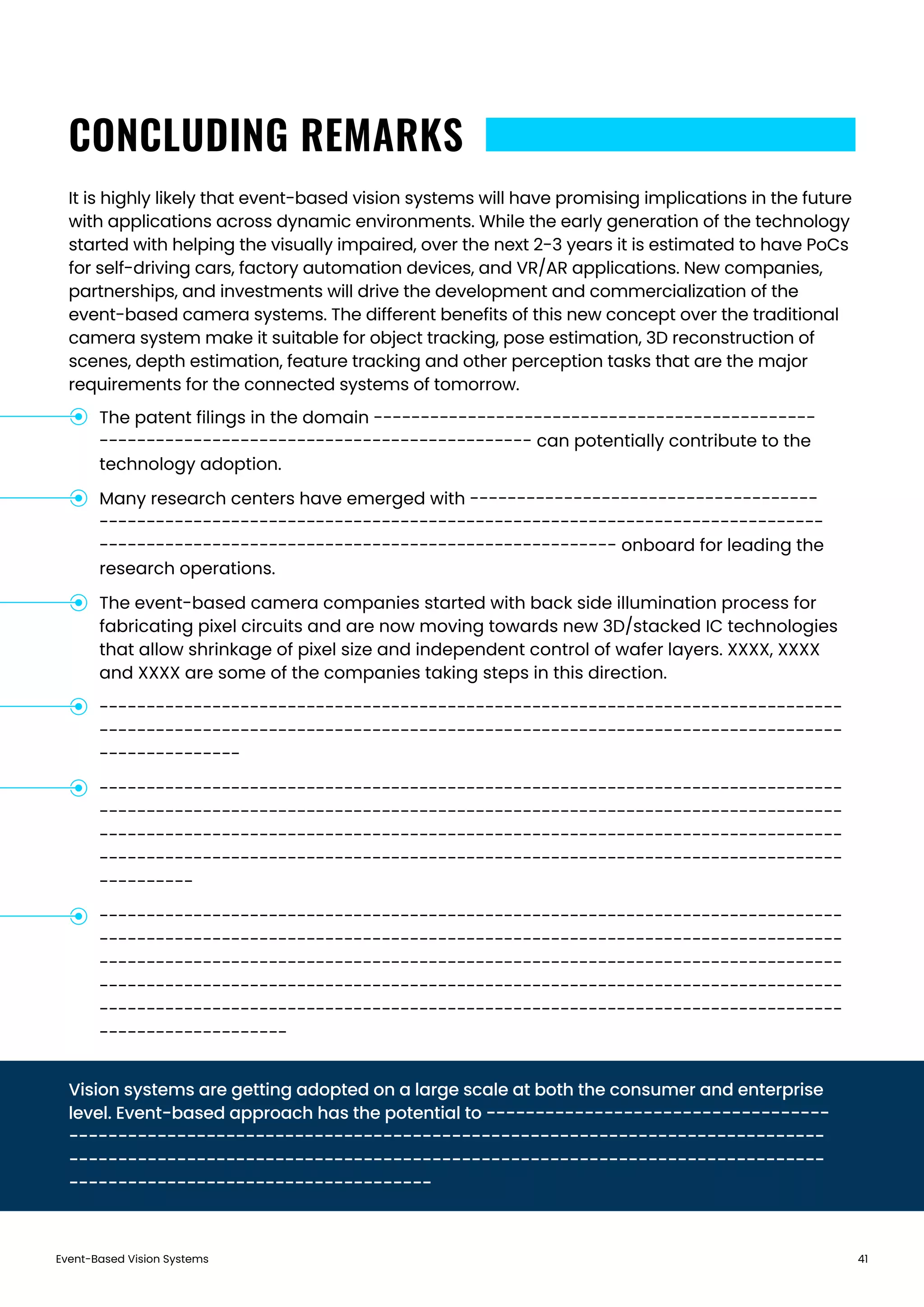 Event-Based Vision Systems 41
CONCLUDING REMARKS
It is highly likely that event-based vision systems will have promising implications in the future
with applications across dynamic environments. While the early generation of the technology
started with helping the visually impaired, over the next 2-3 years it is estimated to have PoCs
for self-driving cars, factory automation devices, and VR/AR applications. New companies,
partnerships, and investments will drive the development and commercialization of the
event-based camera systems. The different benefits of this new concept over the traditional
camera system make it suitable for object tracking, pose estimation, 3D reconstruction of
scenes, depth estimation, feature tracking and other perception tasks that are the major
requirements for the connected systems of tomorrow.
Vision systems are getting adopted on a large scale at both the consumer and enterprise
level. Event-based approach has the potential to -----------------------------------
-----------------------------------------------------------------------------
-----------------------------------------------------------------------------
-------------------------------------
The patent filings in the domain -----------------------------------------------
---------------------------------------------- can potentially contribute to the
technology adoption.
Many research centers have emerged with -------------------------------------
-----------------------------------------------------------------------------
------------------------------------------------------- onboard for leading the
research operations.
The event-based camera companies started with back side illumination process for
fabricating pixel circuits and are now moving towards new 3D/stacked IC technologies
that allow shrinkage of pixel size and independent control of wafer layers. XXXX, XXXX
and XXXX are some of the companies taking steps in this direction.
-------------------------------------------------------------------------------
-------------------------------------------------------------------------------
---------------
-------------------------------------------------------------------------------
-------------------------------------------------------------------------------
-------------------------------------------------------------------------------
-------------------------------------------------------------------------------
----------
-------------------------------------------------------------------------------
-------------------------------------------------------------------------------
-------------------------------------------------------------------------------
-------------------------------------------------------------------------------
-------------------------------------------------------------------------------
--------------------
 