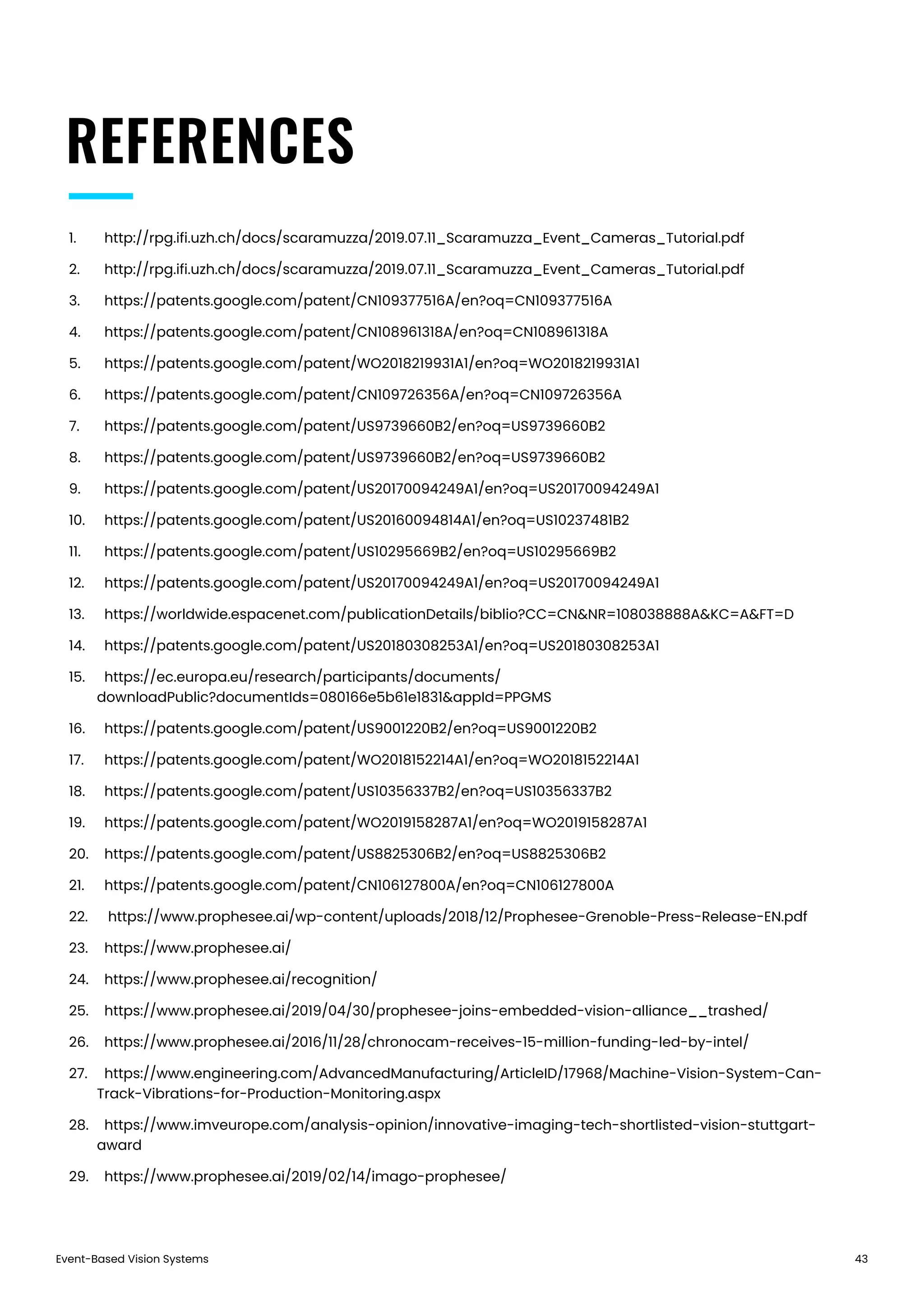 Event-Based Vision Systems 43
REFERENCES
1.	 http://rpg.ifi.uzh.ch/docs/scaramuzza/2019.07.11_Scaramuzza_Event_Cameras_Tutorial.pdf
2.	 http://rpg.ifi.uzh.ch/docs/scaramuzza/2019.07.11_Scaramuzza_Event_Cameras_Tutorial.pdf
3.	 https://patents.google.com/patent/CN109377516A/en?oq=CN109377516A
4.	 https://patents.google.com/patent/CN108961318A/en?oq=CN108961318A
5.	 https://patents.google.com/patent/WO2018219931A1/en?oq=WO2018219931A1
6.	 https://patents.google.com/patent/CN109726356A/en?oq=CN109726356A
7.	 https://patents.google.com/patent/US9739660B2/en?oq=US9739660B2
8.	 https://patents.google.com/patent/US9739660B2/en?oq=US9739660B2
9.	 https://patents.google.com/patent/US20170094249A1/en?oq=US20170094249A1
10.	 https://patents.google.com/patent/US20160094814A1/en?oq=US10237481B2
11.	 https://patents.google.com/patent/US10295669B2/en?oq=US10295669B2
12.	 https://patents.google.com/patent/US20170094249A1/en?oq=US20170094249A1
13.	 https://worldwide.espacenet.com/publicationDetails/biblio?CC=CN&NR=108038888A&KC=A&FT=D
14.	 https://patents.google.com/patent/US20180308253A1/en?oq=US20180308253A1
15.	 https://ec.europa.eu/research/participants/documents/
downloadPublic?documentIds=080166e5b61e1831&appId=PPGMS
16.	 https://patents.google.com/patent/US9001220B2/en?oq=US9001220B2
17.	 https://patents.google.com/patent/WO2018152214A1/en?oq=WO2018152214A1
18.	 https://patents.google.com/patent/US10356337B2/en?oq=US10356337B2
19.	 https://patents.google.com/patent/WO2019158287A1/en?oq=WO2019158287A1
20.	 https://patents.google.com/patent/US8825306B2/en?oq=US8825306B2
21.	 https://patents.google.com/patent/CN106127800A/en?oq=CN106127800A
22.	 https://www.prophesee.ai/wp-content/uploads/2018/12/Prophesee-Grenoble-Press-Release-EN.pdf
23.	 https://www.prophesee.ai/
24.	 https://www.prophesee.ai/recognition/
25.	 https://www.prophesee.ai/2019/04/30/prophesee-joins-embedded-vision-alliance__trashed/
26.	 https://www.prophesee.ai/2016/11/28/chronocam-receives-15-million-funding-led-by-intel/
27.	 https://www.engineering.com/AdvancedManufacturing/ArticleID/17968/Machine-Vision-System-Can-
Track-Vibrations-for-Production-Monitoring.aspx
28.	 https://www.imveurope.com/analysis-opinion/innovative-imaging-tech-shortlisted-vision-stuttgart-
award
29.	 https://www.prophesee.ai/2019/02/14/imago-prophesee/
 
