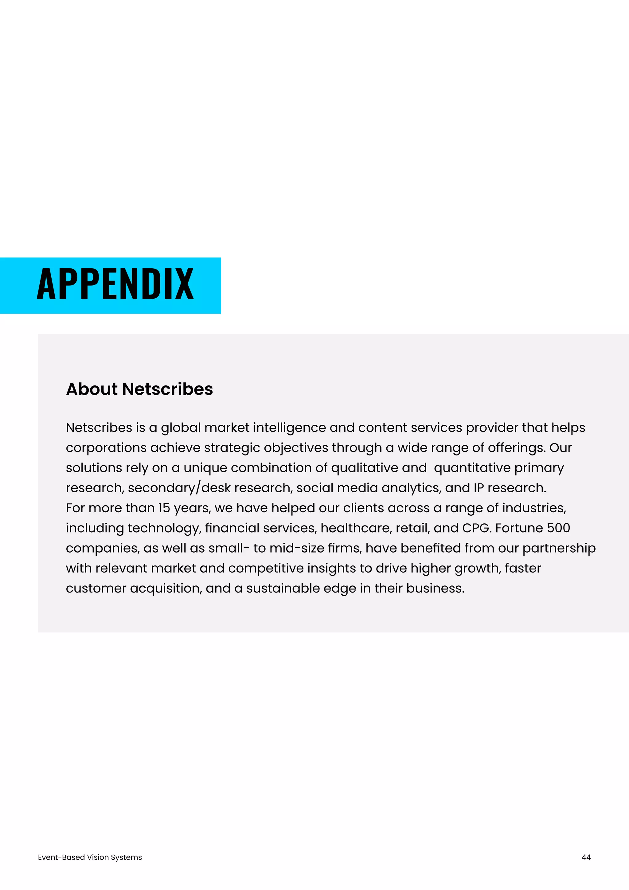 Event-Based Vision Systems 44
About Netscribes
Netscribes is a global market intelligence and content services provider that helps
corporations achieve strategic objectives through a wide range of offerings. Our
solutions rely on a unique combination of qualitative and quantitative primary
research, secondary/desk research, social media analytics, and IP research.
For more than 15 years, we have helped our clients across a range of industries,
including technology, ﬁnancial services, healthcare, retail, and CPG. Fortune 500
companies, as well as small- to mid-size ﬁrms, have beneﬁted from our partnership
with relevant market and competitive insights to drive higher growth, faster
customer acquisition, and a sustainable edge in their business.
APPENDIX
 