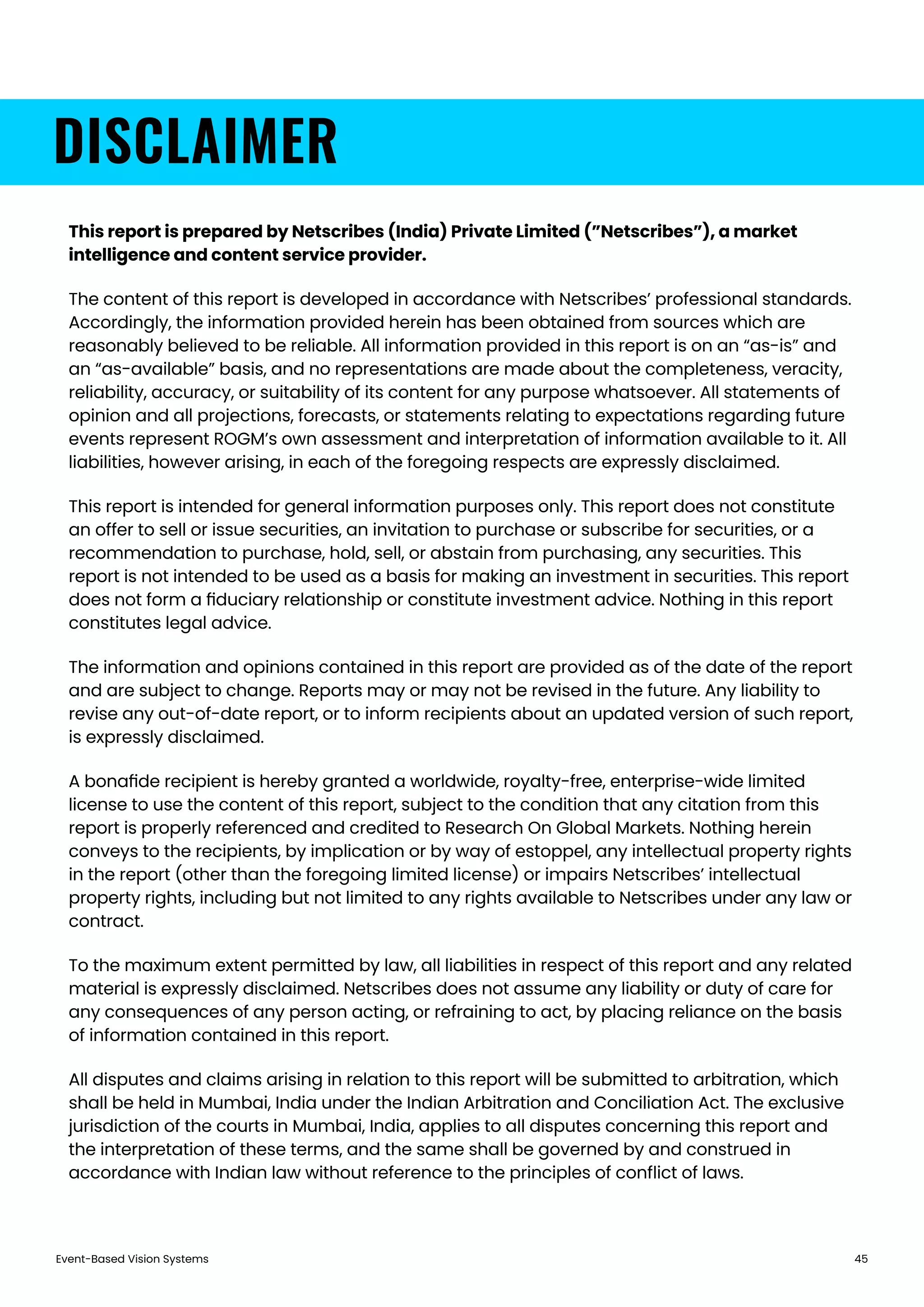 Event-Based Vision Systems 45
DISCLAIMER
This report is prepared by Netscribes (India) Private Limited (”Netscribes”), a market
intelligence and content service provider.
The content of this report is developed in accordance with Netscribes’ professional standards.
Accordingly, the information provided herein has been obtained from sources which are
reasonably believed to be reliable. All information provided in this report is on an “as-is” and
an “as-available” basis, and no representations are made about the completeness, veracity,
reliability, accuracy, or suitability of its content for any purpose whatsoever. All statements of
opinion and all projections, forecasts, or statements relating to expectations regarding future
events represent ROGM’s own assessment and interpretation of information available to it. All
liabilities, however arising, in each of the foregoing respects are expressly disclaimed.
This report is intended for general information purposes only. This report does not constitute
an offer to sell or issue securities, an invitation to purchase or subscribe for securities, or a
recommendation to purchase, hold, sell, or abstain from purchasing, any securities. This
report is not intended to be used as a basis for making an investment in securities. This report
does not form a ﬁduciary relationship or constitute investment advice. Nothing in this report
constitutes legal advice.
The information and opinions contained in this report are provided as of the date of the report
and are subject to change. Reports may or may not be revised in the future. Any liability to
revise any out-of-date report, or to inform recipients about an updated version of such report,
is expressly disclaimed.
A bonaﬁde recipient is hereby granted a worldwide, royalty-free, enterprise-wide limited
license to use the content of this report, subject to the condition that any citation from this
report is properly referenced and credited to Research On Global Markets. Nothing herein
conveys to the recipients, by implication or by way of estoppel, any intellectual property rights
in the report (other than the foregoing limited license) or impairs Netscribes’ intellectual
property rights, including but not limited to any rights available to Netscribes under any law or
contract.
To the maximum extent permitted by law, all liabilities in respect of this report and any related
material is expressly disclaimed. Netscribes does not assume any liability or duty of care for
any consequences of any person acting, or refraining to act, by placing reliance on the basis
of information contained in this report.
All disputes and claims arising in relation to this report will be submitted to arbitration, which
shall be held in Mumbai, India under the Indian Arbitration and Conciliation Act. The exclusive
jurisdiction of the courts in Mumbai, India, applies to all disputes concerning this report and
the interpretation of these terms, and the same shall be governed by and construed in
accordance with Indian law without reference to the principles of conﬂict of laws.
 