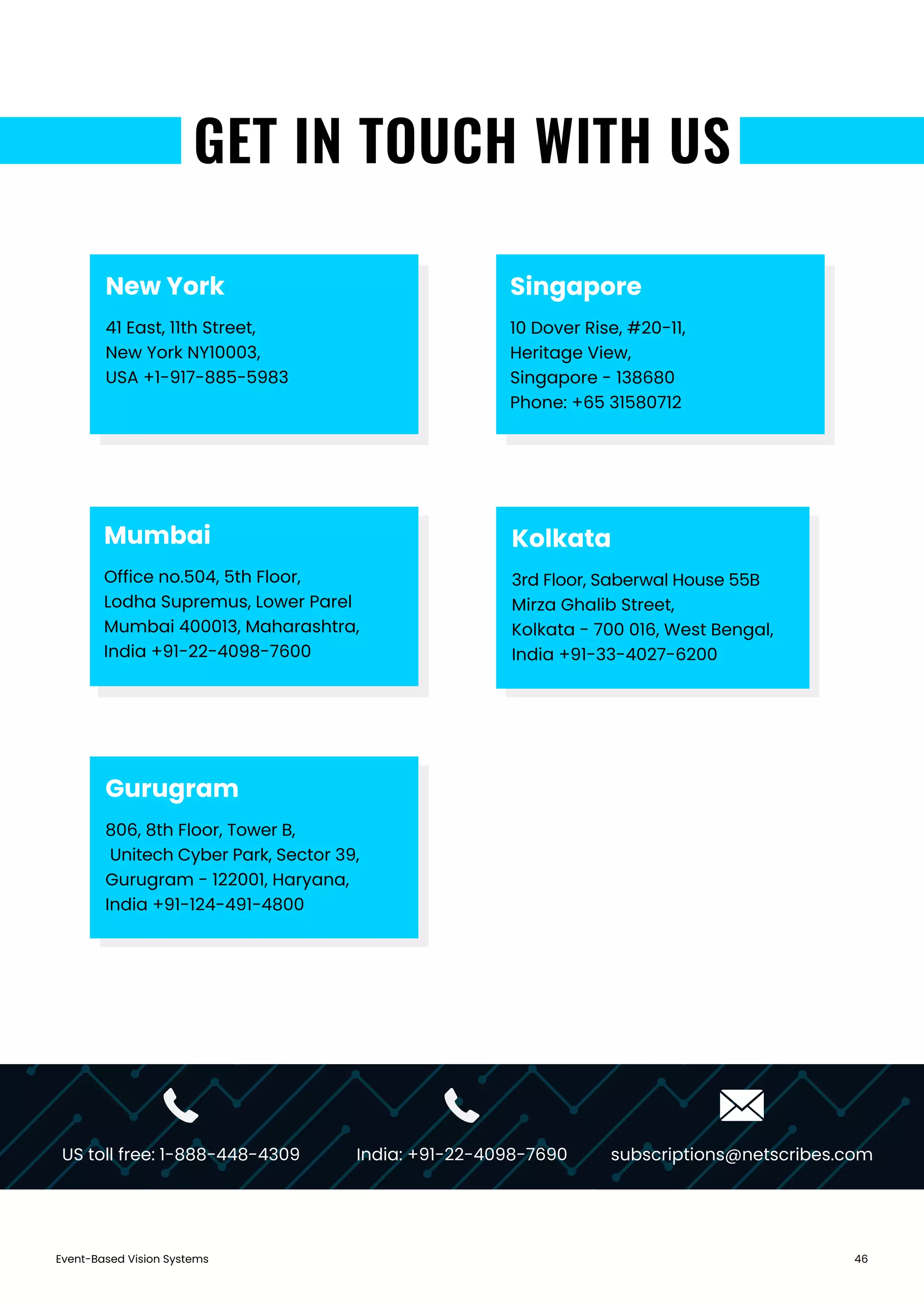 Event-Based Vision Systems 46
GET IN TOUCH WITH US
Singapore
10 Dover Rise, #20-11,
Heritage View,
Singapore - 138680
Phone: +65 31580712
Gurugram
806, 8th Floor, Tower B,
Unitech Cyber Park, Sector 39,
Gurugram - 122001, Haryana,
India +91-124-491-4800
Mumbai
Office no.504, 5th Floor,
Lodha Supremus, Lower Parel
Mumbai 400013, Maharashtra,
India +91-22-4098-7600
New York
41 East, 11th Street,
New York NY10003,
USA +1-917-885-5983
Kolkata
3rd Floor, Saberwal House 55B
Mirza Ghalib Street,
Kolkata - 700 016, West Bengal,
India +91-33-4027-6200
US toll free: 1-888-448-4309 India: +91-22-4098-7690 subscriptions@netscribes.com
 