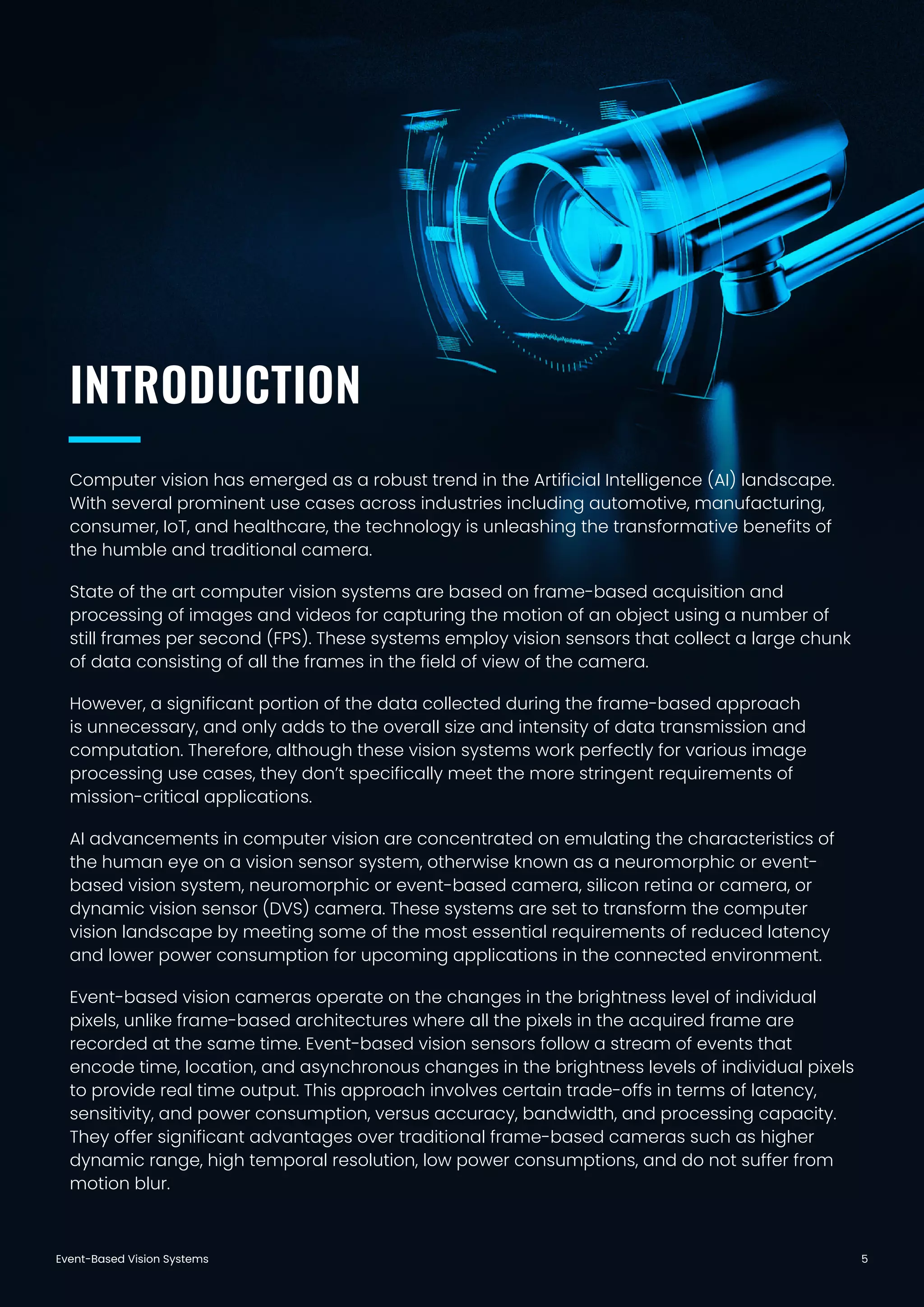 Event-Based Vision Systems 5
Computer vision has emerged as a robust trend in the Artificial Intelligence (AI) landscape.
With several prominent use cases across industries including automotive, manufacturing,
consumer, IoT, and healthcare, the technology is unleashing the transformative benefits of
the humble and traditional camera.
State of the art computer vision systems are based on frame-based acquisition and
processing of images and videos for capturing the motion of an object using a number of
still frames per second (FPS). These systems employ vision sensors that collect a large chunk
of data consisting of all the frames in the field of view of the camera.
However, a significant portion of the data collected during the frame-based approach
is unnecessary, and only adds to the overall size and intensity of data transmission and
computation. Therefore, although these vision systems work perfectly for various image
processing use cases, they don’t specifically meet the more stringent requirements of
mission-critical applications.
AI advancements in computer vision are concentrated on emulating the characteristics of
the human eye on a vision sensor system, otherwise known as a neuromorphic or event-
based vision system, neuromorphic or event-based camera, silicon retina or camera, or
dynamic vision sensor (DVS) camera. These systems are set to transform the computer
vision landscape by meeting some of the most essential requirements of reduced latency
and lower power consumption for upcoming applications in the connected environment.
Event-based vision cameras operate on the changes in the brightness level of individual
pixels, unlike frame-based architectures where all the pixels in the acquired frame are
recorded at the same time. Event-based vision sensors follow a stream of events that
encode time, location, and asynchronous changes in the brightness levels of individual pixels
to provide real time output. This approach involves certain trade-offs in terms of latency,
sensitivity, and power consumption, versus accuracy, bandwidth, and processing capacity.
They offer significant advantages over traditional frame-based cameras such as higher
dynamic range, high temporal resolution, low power consumptions, and do not suffer from
motion blur.
INTRODUCTION
 