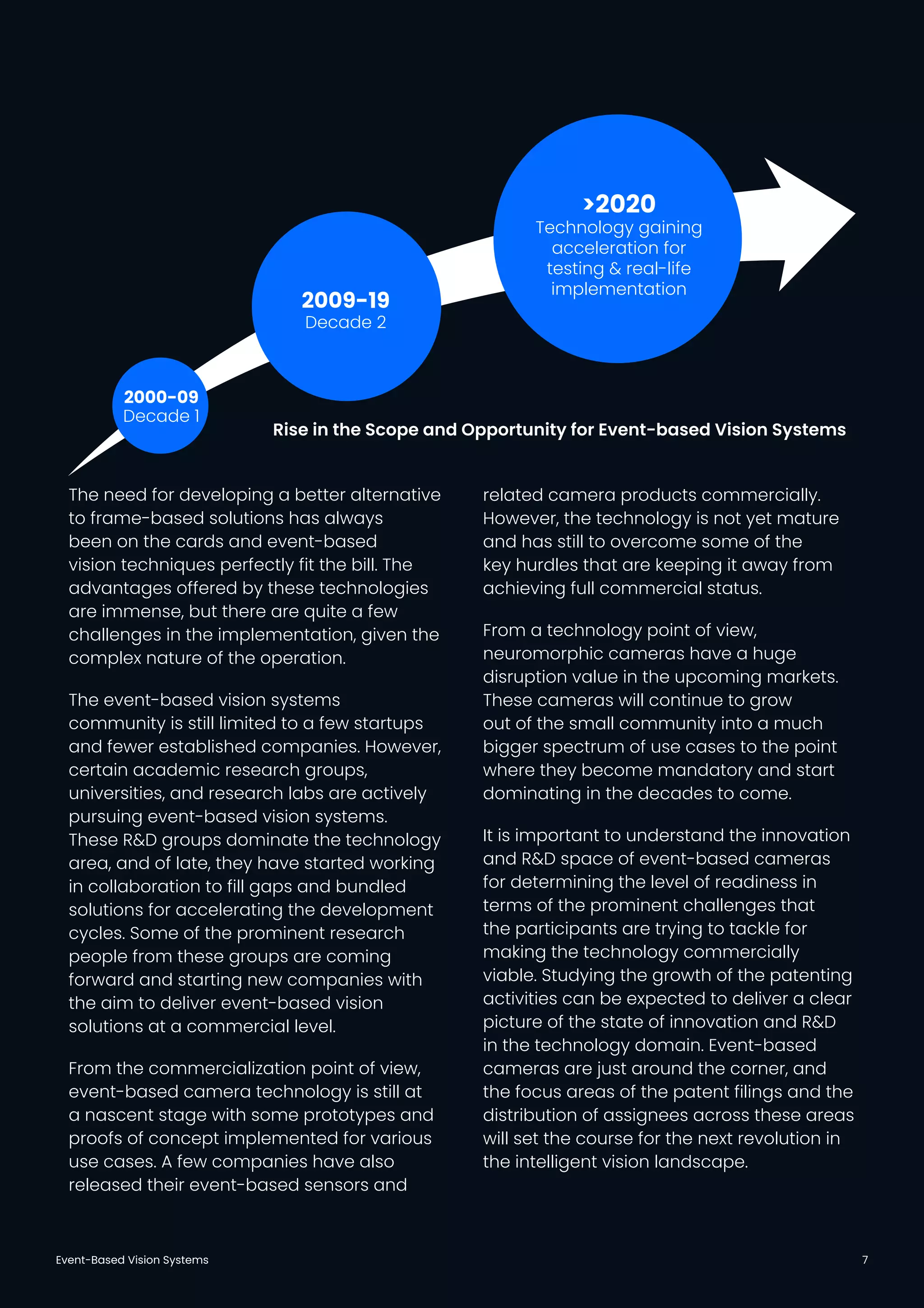 Event-Based Vision Systems 7
The need for developing a better alternative
to frame-based solutions has always
been on the cards and event-based
vision techniques perfectly fit the bill. The
advantages offered by these technologies
are immense, but there are quite a few
challenges in the implementation, given the
complex nature of the operation.
The event-based vision systems
community is still limited to a few startups
and fewer established companies. However,
certain academic research groups,
universities, and research labs are actively
pursuing event-based vision systems.
These R&D groups dominate the technology
area, and of late, they have started working
in collaboration to fill gaps and bundled
solutions for accelerating the development
cycles. Some of the prominent research
people from these groups are coming
forward and starting new companies with
the aim to deliver event-based vision
solutions at a commercial level.
From the commercialization point of view,
event-based camera technology is still at
a nascent stage with some prototypes and
proofs of concept implemented for various
use cases. A few companies have also
released their event-based sensors and
related camera products commercially.
However, the technology is not yet mature
and has still to overcome some of the
key hurdles that are keeping it away from
achieving full commercial status.
From a technology point of view,
neuromorphic cameras have a huge
disruption value in the upcoming markets.
These cameras will continue to grow
out of the small community into a much
bigger spectrum of use cases to the point
where they become mandatory and start
dominating in the decades to come.
It is important to understand the innovation
and R&D space of event-based cameras
for determining the level of readiness in
terms of the prominent challenges that
the participants are trying to tackle for
making the technology commercially
viable. Studying the growth of the patenting
activities can be expected to deliver a clear
picture of the state of innovation and R&D
in the technology domain. Event-based
cameras are just around the corner, and
the focus areas of the patent filings and the
distribution of assignees across these areas
will set the course for the next revolution in
the intelligent vision landscape.
2000-09
Decade 1
2009-19
Decade 2
>2020
Technology gaining
acceleration for
testing & real-life
implementation
Rise in the Scope and Opportunity for Event-based Vision Systems
 