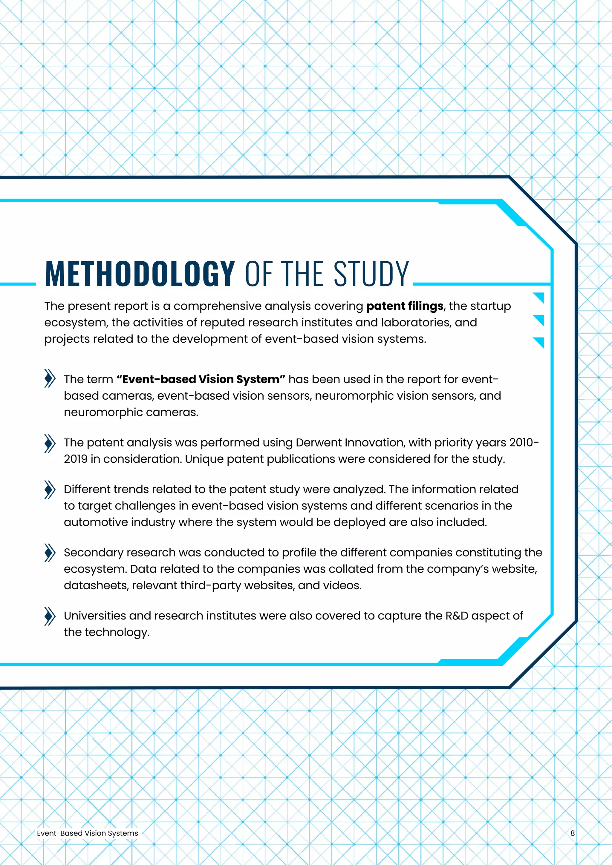 Event-Based Vision Systems 8
The present report is a comprehensive analysis covering patent filings, the startup
ecosystem, the activities of reputed research institutes and laboratories, and
projects related to the development of event-based vision systems.
The term “Event-based Vision System” has been used in the report for event-
based cameras, event-based vision sensors, neuromorphic vision sensors, and
neuromorphic cameras.
The patent analysis was performed using Derwent Innovation, with priority years 2010-
2019 in consideration. Unique patent publications were considered for the study.
Different trends related to the patent study were analyzed. The information related
to target challenges in event-based vision systems and different scenarios in the
automotive industry where the system would be deployed are also included.
Secondary research was conducted to profile the different companies constituting the
ecosystem. Data related to the companies was collated from the company’s website,
datasheets, relevant third-party websites, and videos.
Universities and research institutes were also covered to capture the R&D aspect of
the technology.
METHODOLOGY OF THE STUDY
 