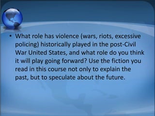 • What role has violence (wars, riots, excessive
  policing) historically played in the post-Civil
  War United States, and what role do you think
  it will play going forward? Use the fiction you
  read in this course not only to explain the
  past, but to speculate about the future.
 