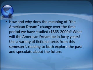 • How and why does the meaning of “the
  American Dream” change over the time
  period we have studied (1865-2000)? What
  will the American Dream be in forty years?
  Use a variety of fictional texts from this
  semester’s reading to both explore the past
  and speculate about the future.
 