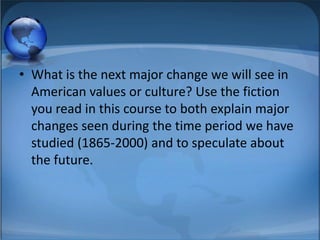 • What is the next major change we will see in
  American values or culture? Use the fiction
  you read in this course to both explain major
  changes seen during the time period we have
  studied (1865-2000) and to speculate about
  the future.
 