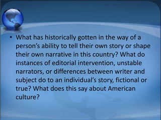 • What has historically gotten in the way of a
  person’s ability to tell their own story or shape
  their own narrative in this country? What do
  instances of editorial intervention, unstable
  narrators, or differences between writer and
  subject do to an individual’s story, fictional or
  true? What does this say about American
  culture?
 
