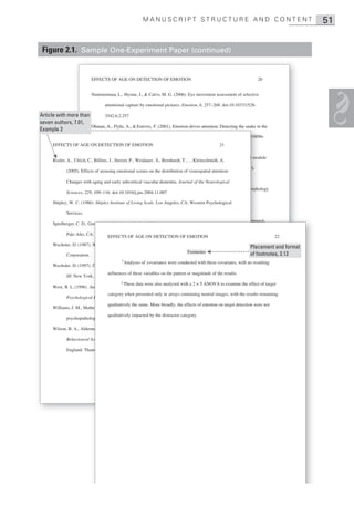 MANUSCRIPT STRUCTURE AND CONTENT                                                    51


 Figure 2.1. Sample One-Experiment Paper (continued)


                            EFFECTS OF AGE ON DETECTION OF EMOTION                                                      20


                            Nummenmaa, L., Hyona , J., & Calvo, M. G. (2006). Eye movement assessment of selective

                                   attentional capture by emotional pictures. Emotion, 6, 257–268. doi:10.1037/1528-

Article with more than      3542.6.2.257
seven authors, 7.01,
                       Ohman, A., Flykt, A., & Esteves, F. (2001). Emotion drives attention: Detecting the snake in the
Example 2
                                   grass. Journal of Experimental Psychology: General, 130, 466–478. doi:10.1037/0096-
                                                                                                               7/0096
      EFFECTS OF AGE ON DETECTION OF EMOTION                                                       21
                          3445.130.3.466

                            Ohman, A., & Mineka, S. (2001). Fears, phobias, and preparedness: Toward an evolved module
                                                                                                              d modu
      Rosler, A., Ulrich, C., Billino, J., Sterzer, P., Weidauer , S., Bernhardt, T., …Kleinschmidt, A.
                                   of fear and fear learning. Psychological Review, 108, 483–522. doi:10.1037/0033-
                                                                                                                 3-
             (2005). Effects of arousing emotional scenes on the distribution of visuospatial attention:
                                 295X.108.3.483
             Changes with aging and early subcortical vascular dementia. Journal of the Neurological
                          Ohnishi, T., Matsuda, H., Tabira, T., Asada, T., & Uno, M. (2001). Changes in brain morphology
                                                                                                               orphol
             Sciences, 229, 109–116. doi:10.1016/j.jns.2004.11.007
                                  in Alzheimer’s disease and exaggerated aging process? American Journal of
      Shipley, W. C. (1986). Shipley Institute of Living Scale. Los Angeles, CA: Western Psychological
                                   Neuroradiology, 22, 1680–1685.
             Services.
                           Petrides, M., & Milner, B. (1982). Deficits on subject-ordered tasks after frontal- and temporal-
                                                                                                                    empora
                                                                                                                         al-
      Spielberger, C. D., Gorsuch, I., & Lushene, R. E. (1970). Manual for the State–Trait Inventory.
                                 lobe lesions in man. Neuropsychologia, 20, 249–262. doi: 10.1016/0028-
            Palo Alto, CA: Consulting Psychologists Press.
                                   EFFECTS OF AGE ON DETECTION OF EMOTION                                                         22
                                 3932%2882%2990100-2
      Wechsler, D. (1987). Wechsler Memory Scale— Revised. San Antonio, TX: Psychological
                        ).        r          Scale—
                                                                                                                    Placement and format
                                                                                 Footnotes
                            Pratto, F., & John, O. P. (1991). Automatic vigilance: The attention-grabbing power of of footnotes, 2.12
                                                                                                                   negative
                                                                                                                   negative
             Corporation.
                        .
                                           1
                                             Analyses of covariance were conducted with these covariates, with no resulting
                                 social information. Journal of Personality and Social Psychology, 61, 380–391. doi:
      Wechsler, D. (1997). Technical manual for the Wechsler Adult Intelligence and Memory Scale–
                        ).
                                10.1037/0022-3514.61.3.380 on the pattern or magnitude of the results.
                                  influences of these variables
             III. New York, NY: The Psychological Corporation.
                        rk,
                                           2 These the were and analyzed on cognitive performance: Integration of
                           Raz, N. (2000). Aging ofdata brain also its impactwith a 2 × 5 ANOVA to examine the effect of target
      West, R. L. (1996). An application of prefrontal cortex function theory to cognitive aging.
                                 structural and functional findings. In F. I. containing neutral Salthouse (Eds.), results remaining
                                   category when presented only in arrays M. Craik & T. A. images, with the Handbook andboo ok
             Psychological Bulletin, 120, 272– 292. doi: 10.1037/0033-2909.120.2.272
                       cal                  2
                                          272–292.
                                  ofqualitatively the same. More broadly, the effects of emotion on target detection were not
                                     aging and cognition (2nd ed., pp. 1–90). Mahwah, NJ: Erlbaum.
      Williams, J. M., Mathews , A., & MacLeod, C., (1996). The emotional Stroop task and
                        athews
                         Reimann, B., & McNally, R. (1995). Cognitive processing of personally relevant information.
                                  qualitatively impacted by the distractor category.                         mation.
                                                                                                                   .
             psychopathology. Psychological Bulletin, 120, 3– 24. doi: 10.1037/0033-2909.120.1.3
                       ology.                              3
                                 Cognition and Emotion, 9, 324–340.
      Wilson, B. A., Alderman, N., Burgess, P. W., Emslie, H. C., & Evans, J. J. (1996). The
                        erman,                          e

             Behavioural Assessment of the Dysexecutive Syndrome. Flempton, Bury St. Edmunds,
                       l

             England: Thames Valley Test Company.
                       hames
 