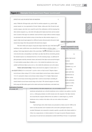 MANUSCRIPT STRUCTURE AND CONTENT                                                       45


  Figure 2.1. Sample One-Experiment Paper (continued)

       EFFECTS OF AGE ON DETECTION OF EMOTION                                                            9


       matrix. Within the 180 target trials, each of the five emotion categories (e.g., positive high

       arousal, neutral, etc.) was represented in 36 trials. Further, within each of the 36 trials for each

       emotion category, nine trials were created for each of the combinations with the remaining four

       other emotion categories (e.g., nine trials with eight positive high arousal items and one neutral

       item). Location of the target was randomly varied such that no target within an emotion category

       was presented in the same location in arrays of more than one other emotion category (i.e., a

       negative high arousal target appeared in a different location when presented with positive high
                                                                                                              Latin abbreviations, 4.26
       arousal array images than when presented with neutral array images).

              The items within each category of grayscale images shared the same verbal label (e.g.,
                                                                                                               Numbers expressed in words
       mushroom, snake), and the items were selected from online databases and photo clipart                   at beginning of sentence, 4.32
       packages. Each image depicted a photo of the actual object. Ten pilot participants were asked to

       write down the name corresponding to each object; any object that did notDETECTIONgenerate
                                       Running head: EFFECTS OF AGE ON consistently OF EMOTION
                                       R                                                                                                    10

       the intended response was eliminated from the set. For the remaining images, an additional 20
                                           selected such that the arousal difference between positive low arousal and positi high arousal
                                                                                                                          positive
       pilot participants rated the emotional valence and arousal of the objects and assessed the degree
                                           was equal to the difference between negative low arousal and negative high arou  arousal.
       of visual similarity among objects within a set (i.e., how similar the mushrooms were to one
                                                   Similarity ratings. Each item was rated for within-category and between-categories
                                                                                                                        between
       another) and between objects across sets (i.e., how similar the mushrooms were to the snakes).
                                           similarity. For within-category similarity, participants were shown a set of exemplars (e.g., a set
                                                                                                                           exem
               Valence and arousal ratings. Valence and arousal were judged on 7-point scales (1 =
                                           of mushrooms) and were asked to rate how similar each mushroom was to the rest of the
                                                                                                                              re
       negative valence or low arousal and 7 = positive valence or high arousal). Negative objects
                                           mushrooms, on a 1 (entirely dissimilar) to 7 (nearly identical) scale. Participants made these
                                                                                          (       identical )
       received mean valence ratings of 2.5 or lower, neutral objects received mean valence ratings of
                                           ratings on the basis of overall similarity and on the basis of the specific visual di
                                                                                                                              dimensions in
       3.5 to 4.5, and positive objects received mean valence ratings of 5.5 or higher. High-arousal
                                           which the objects could differ (size, shape, orientation). Participants also rated how similar
                                                                                                                               h
       objects received mean arousal ratings greater than 5, and low-arousal objects (including all
                                           objects of one category were to objects of another category (e.g., how similar the mushrooms
       neutral stimuli) received mean arousal ratings of less than 4. We selected categories for which
                                                                                                                          equate
                                           were to the snakes). Items were selected to assure that the categories were equated on within-
       both young and older adults agreed on the valence and arousal classifications, and stimuli were
                                           category and between-categories similarity of specific visual dimensions as well as for the
Italicization of anchors
                                           overall similarity of the object categories (ps > .20). For example, we selected pa
                                                                                       ( s
                                                                                       (p                                   particular
of a scale, 4.21
                                              h        d    ti l      t     th t th     h               i il t
                                           mushrooms and particular cats so that the mushrooms were as similar to one another as were the

                                           cats (i.e., within-group similarity was held constant across the categories). Our object selection

                                           also assured that the categories differed from one another to a similar degree (e.g., that the

                                           mushrooms were as similar to the snakes as the cats were similar to the snakes).

                                           Procedure

                                                  Each trial began with a white fixation cross presented on a black screen for 1,000 ms; the

                                           matrix was then presented, and it remained on the screen until a participant response was

                                           recorded. Participants were instructed to respond as quickly as possible with a button marked yes

                                           if there was a target present, or a button marked no if no target was present. Response latencies

                                           and accuracy for each trial were automatically recorded with E-Prime (Version 1.2) experimental
 