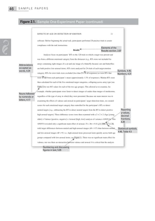 46   S A M P L E PA P E R S



      Figure 2.1. Sample One-Experiment Paper (continued)


                      EFFECTS OF AGE ON DETECTION OF EMOTION                                                          11


                      software. Before beginning the actual task, participants performed 20 practice trials to assure

                      compliance with the task instructions.
                                                                                                         Elements of the
                                                                    Results                              Results section, 2.07
                             Analyses focus on participants’ RTs to the 120 trials in which a target was present and

                      was from a different emotional category from the distractor (e.g., RTs were not included for

                      arrays containing eight images of a cat and one image of a butterfly because cats and butterflies
     Abbreviations
     accepted as      are both positive low-arousal items). RTs were analyzed for 24 trials of each target emotion
     words, 4.24                                                                                                            Symbols, 4.45;
                      category. RTs for error trials were excluded (less than 5% of all responses) as were RTs that         Numbers, 4.31
                      were ±3 SD from each participant ’s mean (approximately 1.5% of responses). Median RTs were

                      then calculated for each of the five emotional target categories, collapsing across array type (see

                      Table 2 for raw RT values for each of the two age groups). This allowed us to examine, for

                      example, whether participants were faster to detect images of snakes than images of mushrooms,
     Nouns followed
     by numerals or   regardless of the type of array in which they were presented. Because our main interest was in
     letters, 4.17    examining the effects of valence and arousal on participants’ target detection times, we created

                      scores for each emotional target category that controlled for the participant’s RTs to detect

                      neutral targets (e.g., subtracting the RT to detect neutral targets from the RT to detect positive       Reporting
                                                                                                                               p values,
                      high arousal targets). These difference scores were then examined with a 2 × 2 × 2 (Age [young,
                                                                                                                               decimal
                      older] × Valence [positive, negative] × Arousal [high, low]) analysis of variance (ANOVA). This          fractions,
                                                                                                                               4.35
                      ANOVA revealed only a significant main effect of arousal, F(1, 46) = 8.41, p = .006, ηp2 = .16,

                      with larger differences between neutral and high-arousal images (M = 137) than between neutral        Statistical symbols,
                      and low-arousal images (M = 93; i.e., high-arousal items processed more quickly across both age
                                                                                                                            4.46, Table 4.5

                      groups compared with low-arousal items; see Figure 1). There was no significant main effect for

                      valence, nor was there an interaction between valence and arousal. It is critical that the analysis

                             Numbering and discussing
                             figures in text, 5.05
 