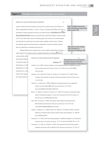 MANUSCRIPT STRUCTURE AND CONTENT                                                          49


Figure 2.1. Sample One-Experiment Paper (continued)


    EFFECTS OF AGE ON DETECTION OF EMOTION                                                         15


    research examines relatively automatic processing. First, in their previous work, Ohman et al.         Use of parallel construction
                                                                                                           with coordinating conjunctions
    (2001) compared RTs with both 2 × 2 and 3 × 3 arrays. No significant RT differences based on
                                                                                                           used in pairs, 3.23
    the number of images presented in the arrays were found. Second, in both Ohman et al.’s (2001)

    study and the present study, analyses were performed to examine the influence of target location

    on RT. Across both studies, and across both age groups in the current work, emotional targets

    were detected more quickly than were neutral targets, regardless of their location. Together,

    these findings suggest that task performance is dependent on relatively automatic detection

    processes rather than on controlled search processes.                                                   Discussion section ending
                                                                                                            with comments on
           Although further work is required to gain a more complete understanding of the age-              importance of findings, 2.08
    related changes in the early processing of emotional information, our findings indicate that
                        he

    young and older adults are similar in their early detection of emotional images. The current
                      ults
                                 EFFECTS OF AGE ON DETECTION OF EMOTION                                                            16
    study provides further evidence that mechanisms associated with relatively automatic processing
                       her
                                                                                                     Construction of an accurate and
    of emotional images are well maintained throughout the latter portion of References
                      s                                                      the life span           complete reference list, 6.22;
                                                                                                     General desciption of references, 2.11
    (Fleischman et al., 2004; Jennings & Jacoby, 1993; Leclerc & Hess, 2005). It isthe attentional dynamics supporting awareness.
                                  Anderson, A. K. (2005). Affective influences on critical that,
                                                    3

    although there is evidence for a positive focusof Experimental controlled processing of emotional doi:10.1037/0096-
                        idence             Journal in older adults’ Psychology: General, 154, 258– 281.

    information (e.g., Carstensen & Mikels, 2005; Charles et al., 2003; Mather & Knight, 2005), the
                                        3445.134.2.258

    present results suggest that the tendency to focus on the positive does not always ,arise& Gabrieli, J. D. E. (2003). Neural
                        est        Anderson, A. K., Christoff, K., Panitz, D., De Rosa E., when

    tasks require relatively automatic and correlates of theof information in the environment. signals. Journal of Neuroscience,
                         ely               rapid detection automatic processing of threat facial

                                          23, 5627– 5633.

                                  Armony, J. L., & Dolan, R. J. (2002). Modulation of spatial attention by fear-conditioned

                                          stimuli: An event-related fMRI study. Neuropsychologia, 40, 817–826.

                                          doi:10.1016/S0028-3932%2801%2900178-6

                                  Beck, A. T., Epstein, N., Brown, G., & Steer, R. A. (1988). An inventory for measuring clinical

                                          anxiety: Psychometric properties. Journal of Consulting and Clinical Psychology, 56,

                                          893– 897. doi:10.1037/0022-006X.56.6.893

                                  Calvo, M. G., & Lang, P. J. (2004). Gaze patterns when looking at emotional pictures:

                                          Motivationally biased attention. Motivation and Emotion, 28, 221–243. doi:

                                          10.1023/B%3AMOEM.0000040153.26156.ed

                                  Carretie, L., Hinojosa, J. A., Martin-Loeches, M., Mecado, F., & Tapia, M. (2004). Automatic

                                          attention to emotional stimuli: Neural correlates. Human Brain Mapping , 22, 290–299.

                                          doi:10.1002/hbm.20037

                                  Carstensen, L. L. (1992). Social and emotional patterns in adulthood: Support for socioemotional

                                          selectivity theory. Psychology and Aging, 7, 331–338. doi:10.1037/0882-7974.7.3.331

                                  Carstensen, L. L., Fung, H., & Charles, S. (2003). Socioemotional selectivity theory and the

                                          regulation of emotion in the second half of life. Motivation and Emotion, 27, 103–123.
 