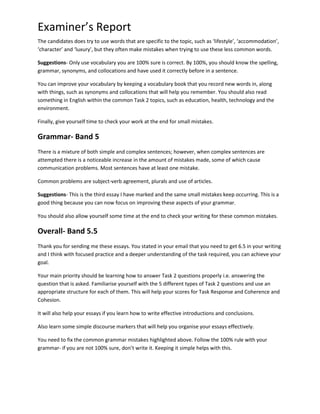 Examiner’s Report
The candidates does try to use words that are specific to the topic, such as ‘lifestyle’, ‘accommodation’,
‘character’ and ‘luxury’, but they often make mistakes when trying to use these less common words.
Suggestions- Only use vocabulary you are 100% sure is correct. By 100%, you should know the spelling,
grammar, synonyms, and collocations and have used it correctly before in a sentence.
You can improve your vocabulary by keeping a vocabulary book that you record new words in, along
with things, such as synonyms and collocations that will help you remember. You should also read
something in English within the common Task 2 topics, such as education, health, technology and the
environment.
Finally, give yourself time to check your work at the end for small mistakes.
Grammar- Band 5
There is a mixture of both simple and complex sentences; however, when complex sentences are
attempted there is a noticeable increase in the amount of mistakes made, some of which cause
communication problems. Most sentences have at least one mistake.
Common problems are subject-verb agreement, plurals and use of articles.
Suggestions- This is the third essay I have marked and the same small mistakes keep occurring. This is a
good thing because you can now focus on improving these aspects of your grammar.
You should also allow yourself some time at the end to check your writing for these common mistakes.
Overall- Band 5.5
Thank you for sending me these essays. You stated in your email that you need to get 6.5 in your writing
and I think with focused practice and a deeper understanding of the task required, you can achieve your
goal.
Your main priority should be learning how to answer Task 2 questions properly i.e. answering the
question that is asked. Familiarise yourself with the 5 different types of Task 2 questions and use an
appropriate structure for each of them. This will help your scores for Task Response and Coherence and
Cohesion.
It will also help your essays if you learn how to write effective introductions and conclusions.
Also learn some simple discourse markers that will help you organise your essays effectively.
You need to fix the common grammar mistakes highlighted above. Follow the 100% rule with your
grammar- if you are not 100% sure, don’t write it. Keeping it simple helps with this.
 