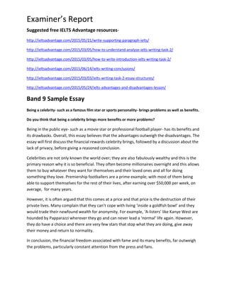 Examiner’s Report
Suggested free IELTS Advantage resources-
http://ieltsadvantage.com/2015/05/21/write-supporting-paragraph-ielts/
http://ieltsadvantage.com/2015/03/05/how-to-understand-analyse-ielts-writing-task-2/
http://ieltsadvantage.com/2015/03/05/how-to-write-introduction-ielts-writing-task-2/
http://ieltsadvantage.com/2015/06/14/ielts-writing-conclusions/
http://ieltsadvantage.com/2015/03/03/ielts-writing-task-2-essay-structures/
http://ieltsadvantage.com/2015/05/24/ielts-advantages-and-disadvantages-lesson/
Band 9 Sample Essay
Being a celebrity- such as a famous film star or sports personality- brings problems as well as benefits.
Do you think that being a celebrity brings more benefits or more problems?
Being in the public eye- such as a movie star or professional football player- has its benefits and
its drawbacks. Overall, this essay believes that the advantages outweigh the disadvantages. The
essay will first discuss the financial rewards celebrity brings, followed by a discussion about the
lack of privacy, before giving a reasoned conclusion.
Celebrities are not only known the world over; they are also fabulously wealthy and this is the
primary reason why it is so beneficial. They often become millionaires overnight and this allows
them to buy whatever they want for themselves and their loved ones and all for doing
something they love. Premiership footballers are a prime example; with most of them being
able to support themselves for the rest of their lives, after earning over $50,000 per week, on
average, for many years.
However, it is often argued that this comes at a price and that price is the destruction of their
private lives. Many complain that they can’t cope with living ‘inside a goldfish bowl’ and they
would trade their newfound wealth for anonymity. For example, ‘A-listers’ like Kanye West are
hounded by Papparazzi wherever they go and can never lead a ‘normal’ life again. However,
they do have a choice and there are very few stars that stop what they are doing, give away
their money and return to normality.
In conclusion, the financial freedom associated with fame and its many benefits, far outweigh
the problems, particularly constant attention from the press and fans.
 