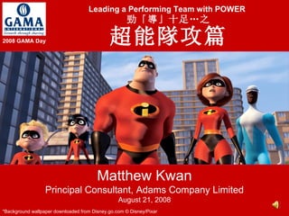 Leading a Performing Team with POWER   勁「導」十足…之 超能隊攻篇 Matthew Kwan Principal Consultant, Adams Company Limited August 21, 2008 *Background wallpaper downloaded from Disney.go.com © Disney/Pixar 2008 GAMA Day 