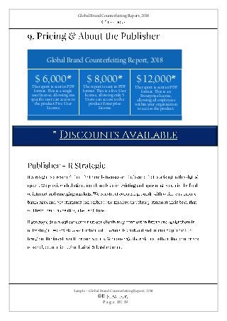 Global Brand Counterfeiting Report, 2018
Sample – Global Brand Counterfeiting Report, 2018
©
P a g e 18 | 19
Global Brand Counterfeiting Report, 2018
$ 6,000*
The report is sent in PDF
format. This is a single
user license, allowing one
specific user can access to
the product Five User
License
$ 8,000*
The report is sent in PDF
format. This is a five User
license, allowing only 5
Users can access to the
product Enterprise
License
$ 12,000*
The report is sent in PDF
format. This is an
Enterprise license,
allowing all employees
within your organisation
to access the product.
 