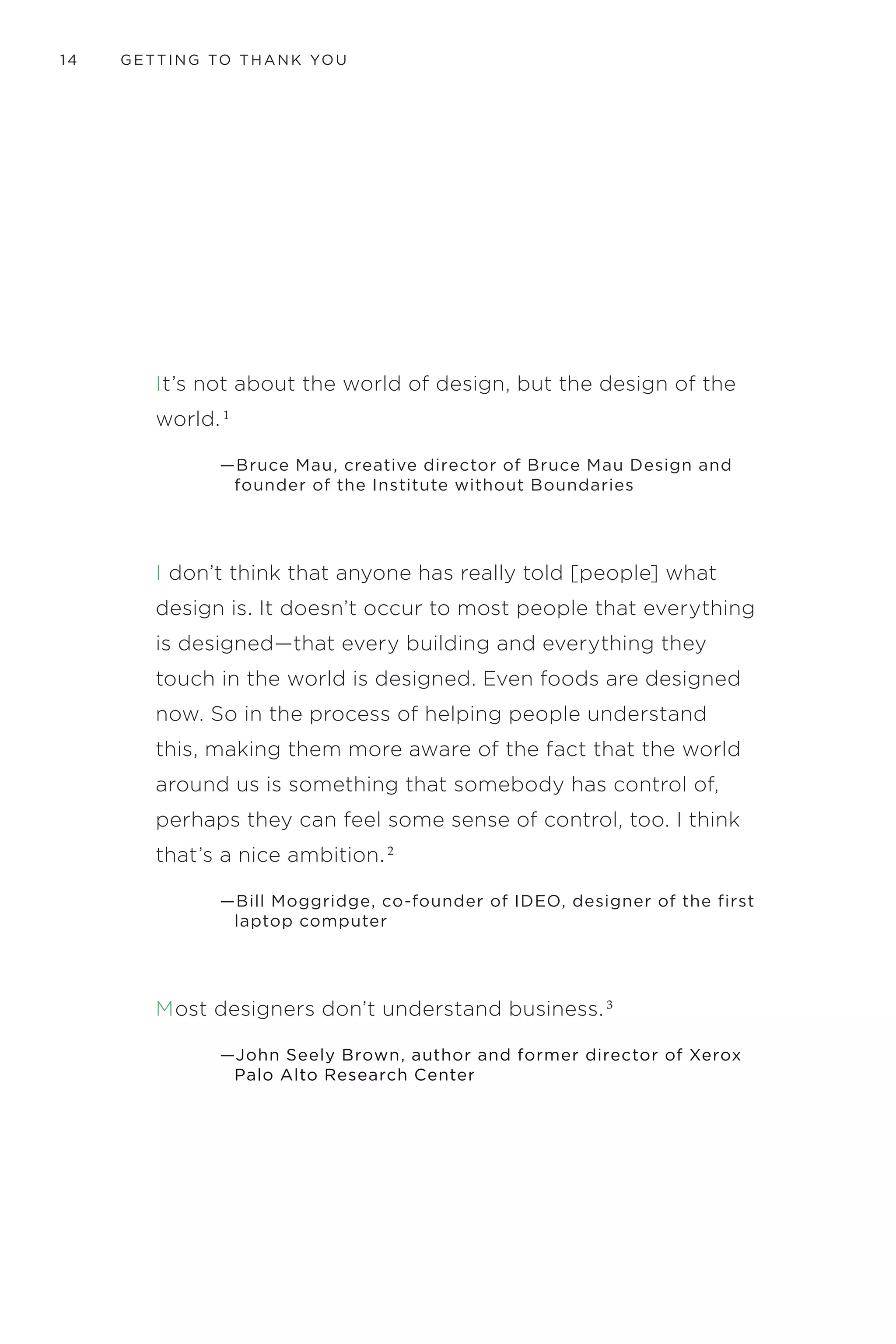 INTRODUCTION 11
FOR YOU
This book is the result of my deep desire to share what has helped me
improve my business and to share my ability to create good things in
the world.
I am a creator and problem solver who has spent a lifetime in service.
I started my career early, at age nine, working summers at my
grandparents’ hotel picking up litter and sorting beer bottles. Over the
past twenty-five years I have been a waiter, chef, designer, innovation
consultant, CEO of an international shoe manufacturer and retailer,
and now the Director of Experience Design and Innovation for
UnitedHealth Group. I grew up in, have evolved with, and been firmly
employed in, the modern service economy. I studied how to create
and deliver experiences in graduate school at the Illinois Institute of
Technology, obtaining a master of business administration from the
Institute of Design and a master of design from the Stuart School of
Business. I studied how to communicate visually at the School of Visual
Arts in NYC where I obtained a bachelor of fine arts. Through those
experiences, I have learned a few things about getting to Thank You—
and most of them the hard way. Getting your customer to say “thank
you” on a regular basis is no accident.
The tools and ideas being presented here are for anyone looking for a
practical interdisciplinary approach to innovation. Whether you are
making chewing gum wrappers a little more fun, developing a new
service for delivering cancer treatments, or defining options for starting
a new small business or improving an existing one, these tools can be
the difference between a half-baked idea and a hit. These tools will help
you identify meaningful challenges and opportunities, evaluate them
rigorously, and support the development of a clear chain of logic to help
you create rich ideas and a powerful case for their value. This is not an
exhaustive set of tools, but they are essential for anyone who is serious
about innovation.
There are many ways to deepen the tools presented in this book by
further investigating the specialties within the disciplines of design,
business, social science, and their related specialties. I encourage you
to explore them all and embrace the power and problems each one
 