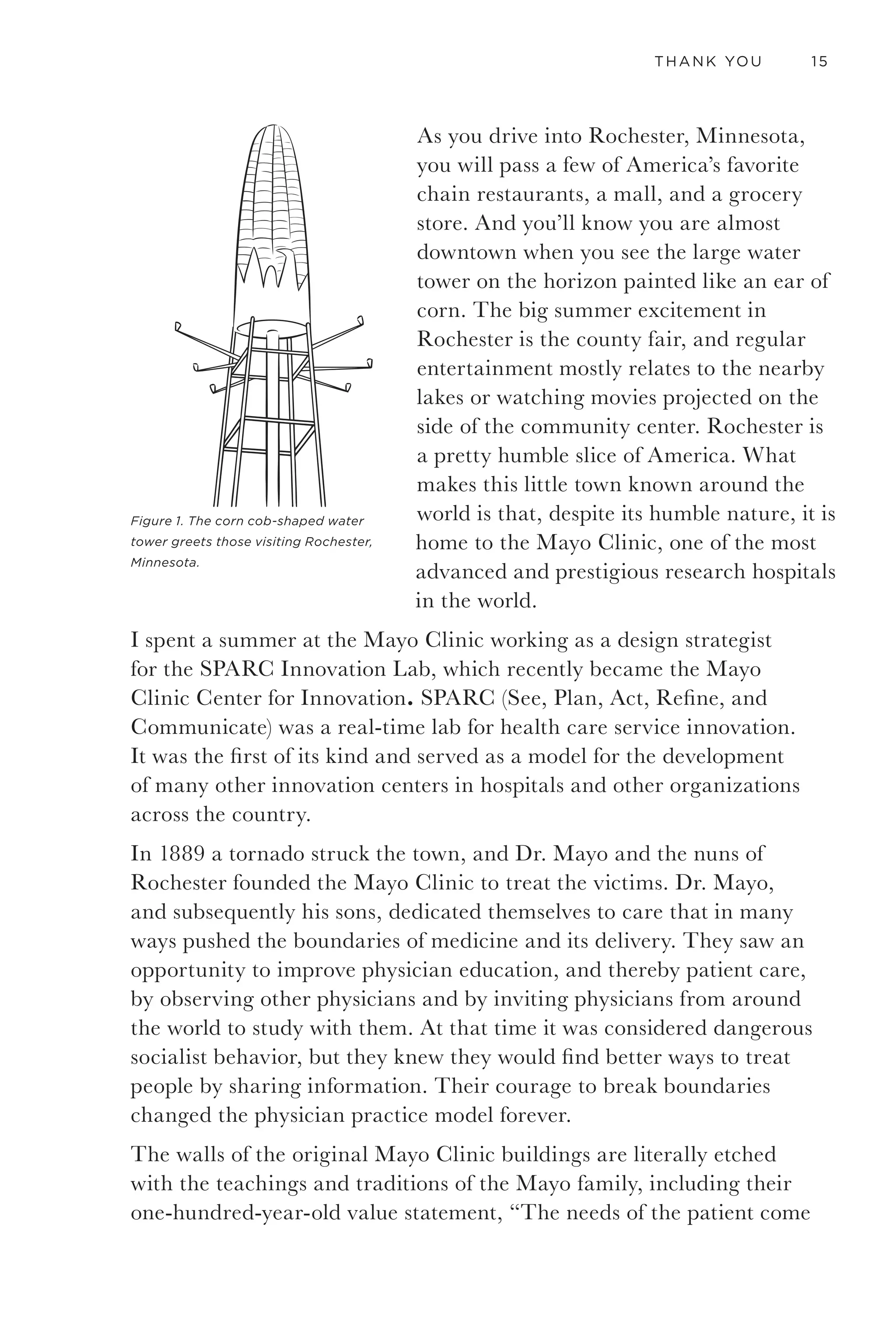 12 GETTING TO THANK YOU
contains. Business strategy, management, organizational behavior, Web
analytics, interaction design, graphic design, and anthropology are some
of the most interesting and compelling areas of study that will further
your ability to innovate.
A warning about tools: Tools make it seems as though there is one right
way, or if you fill in the blanks, a solution will appear. The tools I have
provided are suggestions about how to organize information based on
experiences, and they may or may not be appropriate for you. Tools can
be a great way to increase your chances of heading in the right direction.
My purpose of including tools is to support you as you learn to think in
new ways. As you master them, you may come to a place where a certain
tool doesn’t quite meet your need, and then you should adapt it or
create a new one that helps you answer the questions you need it to. We
should always be actively shaping our tools as we go. As the well known
Canadian philosopher and futurist Marshall McLuhan said, “We shape
our tools and thereafter our tools shape us.”
Good tools always take practice to use effectively, and these tools
in particular require committed people with the courage, care, and
compassion to do great work. Using them is no guarantee of success,
but I firmly believe that by working with them, even in rote fashion, you
will come out ahead of where you would have without them. That said,
if you simply view the tools as a prescription you will miss the value of
the methodology as being open and iterative. Just as great chefs still use
cookbooks for inspiration yet still improvise, you should use this as a
starting place or reference but seek ways to improvise with the tools for
the needs of your specific project.
Finally, I also wrote this book to connect with other passionate folks and
would love to hear from you.
- Chris Finlay
Connect with me on:
Twitter: twitter.com/chrisfinlay
LinkedIn: linkedin.com/in/christopherfinlay
Visit: chrisfinlay.com
 