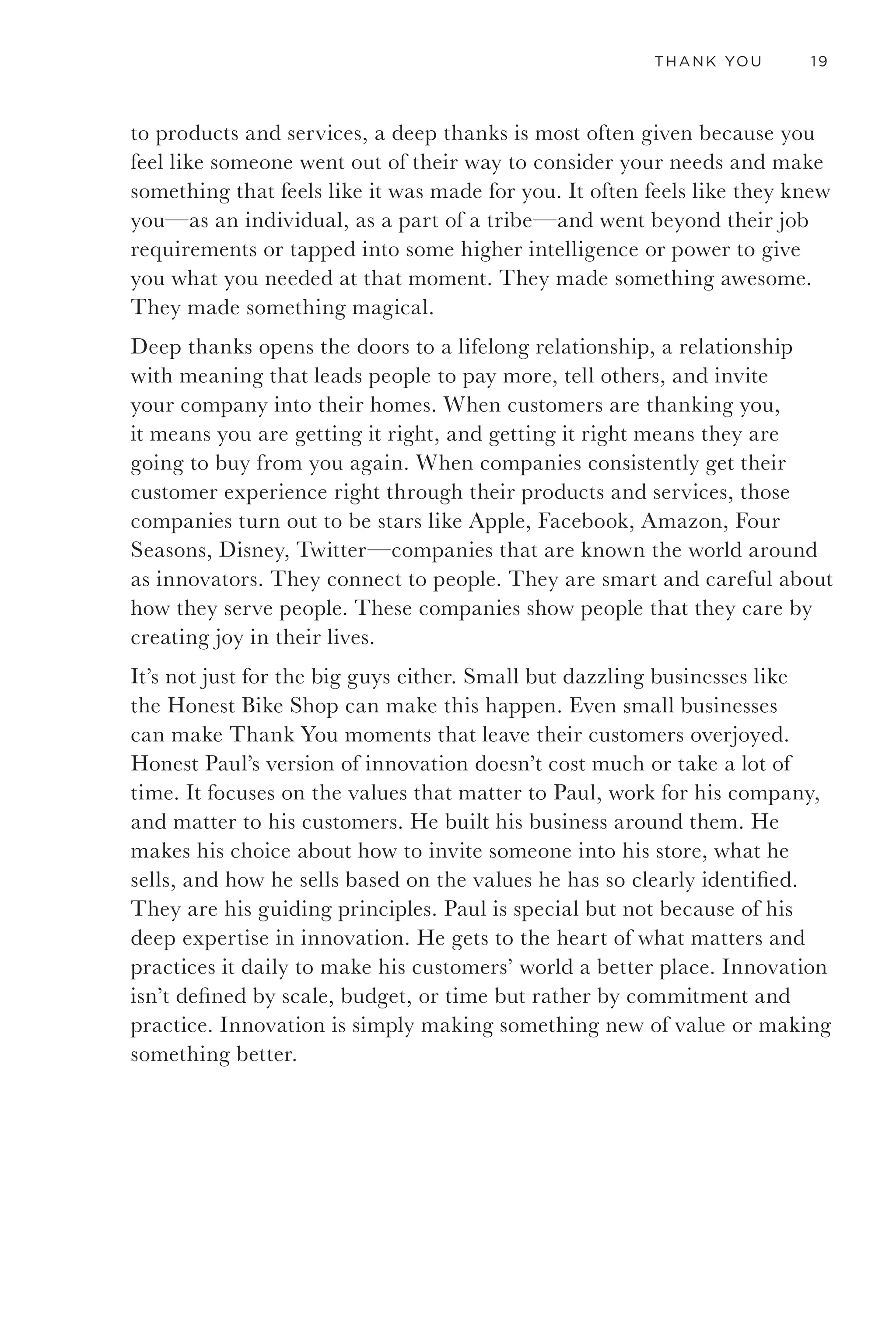 16 GETTING TO THANK YOU
first.” That is not a hollow vision cooked up in a marketing meeting. It is
lived by the employees on a daily basis. There are famous stories such as
the one about an ER nurse arranging to have an eighteen-wheeler moved
from the emergency lane in front of the hospital so it didn’t get towed
while the owner was cared for. Or a janitor who went to a patient’s home
to feed the patient’s cat. There is no shortage of these stories and they
are told with pride. The small town of Rochester even has a commercial
airstrip to accommodate the jumbo jets of princes, kings, executives,
and politicians coming for treatment. There are very few places that are
more committed, at every level, to innovation and to providing world-
class service and amazing results in some of the most critical moments of
people’s lives.
Our team audited Mayo’s most advanced service experiences—from
transplant surgery to nicotine abatement to patient check-in—and met
with some of the most brilliant medical innovators on the planet. We
dug into each program with its sponsors, met the operations agents
above them that pulled those services together, and reported our findings
on a regular basis to Mayo’s internal medicine board, which has a
huge influence on the future of the clinic. We gathered insights from
our observations and meetings, then developed recommendations and
designs for potential services and operational models to leverage the
value of existing services and knowledge in more powerful ways. We used
the past and present to find the future. It was awesome.
Even while surrounded by such incredible excellence and innovation,
one of the service experiences that touched me most from my time in
Rochester was the one I had at the Honest Bike Shop, a small store
located next to the old train tracks and a not particularly inspiring
Mexican restaurant. As I stepped into the Honest Bike Shop, I was
greeted not by glaring fluorescent lights and crushing displays typically
found at bike stores at that time, but rather by hardwood floors and lots
of natural light. Present was a definite sense of openness and expertise. It
was a beautifully simple presentation. It had a naturally inviting feel, a
bit like the way I remember my grandfather’s tidy and well-swept garage.
It was full of little innovations and care that added up to something
wonderful. It was so touching because it came from such a small and
approachable establishment. It showed that anyone can provide a
meaningful experience for their customer.
 