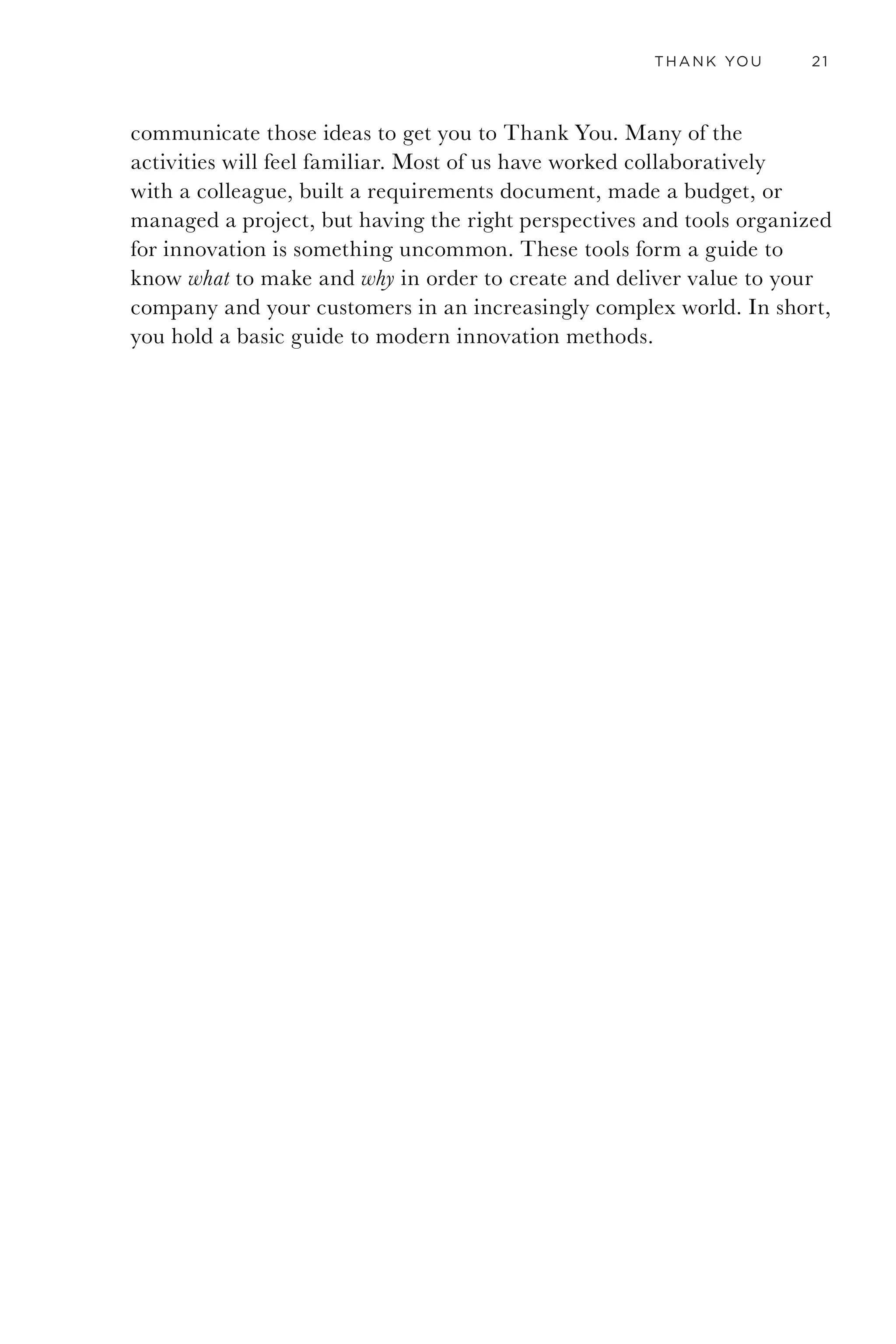 18 GETTING TO THANK YOU
subtly in the design of his store and the way he approached me. He
showed me how much my needs mattered to him and were accounted for.
I wanted his shop in my neighborhood.
As I reflected on that experience, what I realized was that from the
moment I walked into that shop I felt like saying Thank You. It was a simple
and powerful revelation. In that moment I realized that my goal is not
just to properly thank my customers for their business but also to create
products and services so meaningful they feel compelled to thank me.
CHEAP VS. DEEP
There are many types of Thank You, and they run the spectrum from
cheap to deep. Cheap thanks is given as an afterthought, as a part of
participating in polite society. You give thoughtless thanks when a waiter
fills your glass of water. Forced thanks when your grandma gives you
something you don’t want for your birthday. Relieved thanks when a
cop lets you go with a warning. These all serve their purpose in polite
society, but when I write about getting to Thank You, I am talking
about a thanks that you are compelled to say. A thanks that if you didn’t
say it, you would regret it. It is not about debt or guilt but rather about
honoring someone’s earnest effort to do something great for you.
CHEAP DEEP
Figure 3. Thank You runs from the cheap to the deep.
Deep thanks is very different; you feel it. Your body may tingle. It is often
revelatory. It is insightful. It may be associated with seeing a powerful
movie, reading a book that led you to understand something more
clearly, or someone sharing a deeply personal story that helped you
understand the world in a new way. It is a bit like watching the sunrise
on a lake when you are snuggled in a warm blanket. You are just happy
you got to be there. It is more than memorable; it is meaningful.
Deep thanks is the result of changing your belief about what is possible
or what someone might do for you. It makes you happy to say it and
happy to hear it. It is what we devote lives and careers to. In relation
to products and services, a deep thanks is most often given because you
 