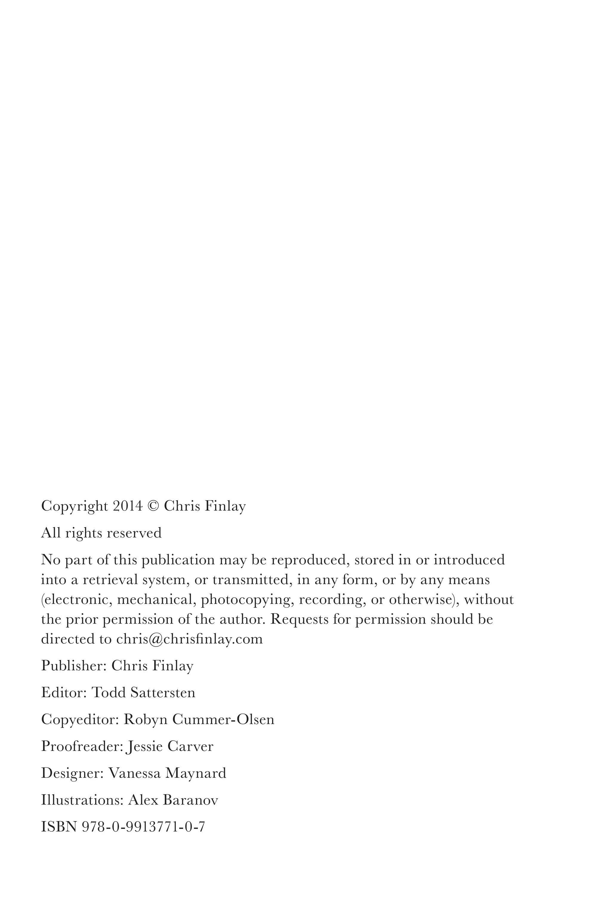 Copyright 2014 © Chris Finlay
All rights reserved
No part of this publication may be reproduced, stored in or introduced
into a retrieval system, or transmitted, in any form, or by any means
(electronic, mechanical, photocopying, recording, or otherwise), without
the prior permission of the author. Requests for permission should be
directed to chris@chrisfinlay.com
Publisher: Chris Finlay
Editor: Todd Sattersten
Copyeditor: Robyn Cummer-Olsen
Proofreader: Jessie Carver
Designer: Vanessa Maynard
Illustrations: Alex Baranov
Cover Design: Kaitlyn Wahldick
ISBN 978-0-9913771-0-7
 