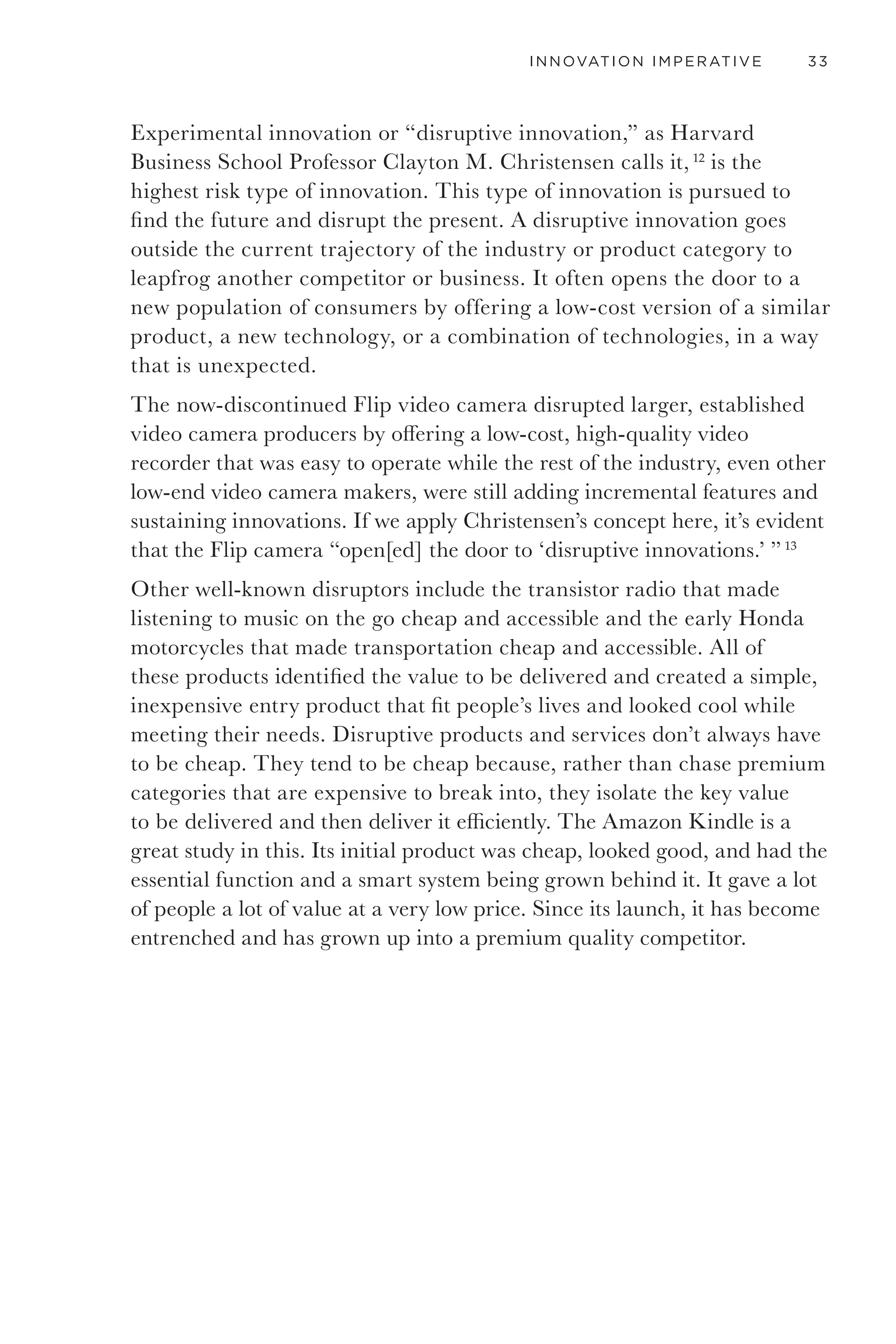 30 GETTING TO THANK YOU
are satisfied with their investments in innovation, but they are driven to
it because of the pace of change.
INCREMENTAL VS. EXPERIMENTAL
INNOVATION
Innovation typically follows two very broad paths: incremental
innovation or experimental innovation. Both are valid, valuable, and
necessary. We could get into specific types of innovation built around
process, product, service, radical, disruptive, and probably another
good twenty or so other types of innovation that consultants like to try
to own, but fundamentally there are only two. The one that keeps the
money rolling in on established products and services, and the one that
introduces new product and service offerings.
INCREMENTAL
INNOVATION
EXPERIMENTAL INNOVATION
TOTAL INNOVATION BUDGET
Figure 8. The majority of innovation budgets are spent on incremental innovation, a more reliable and
predictable form of innovation.
Incremental innovation means doing things a little better through
iteration, variation, cost effectiveness, reducing environmental impact,
and better design and engineering. It is focused on delivering functional
value by maximizing an existing product or service offer. Incremental
innovation is also done to extend product lines, such as the Swiffer or the
iPod, that start as big breakthrough innovations and are then iterated
and improved upon to extract the maximum value. The addition of the
Swiffer WetJet and each subsequent iPod model are good examples of
incremental innovation. It is how to make a great idea keep on giving.
 