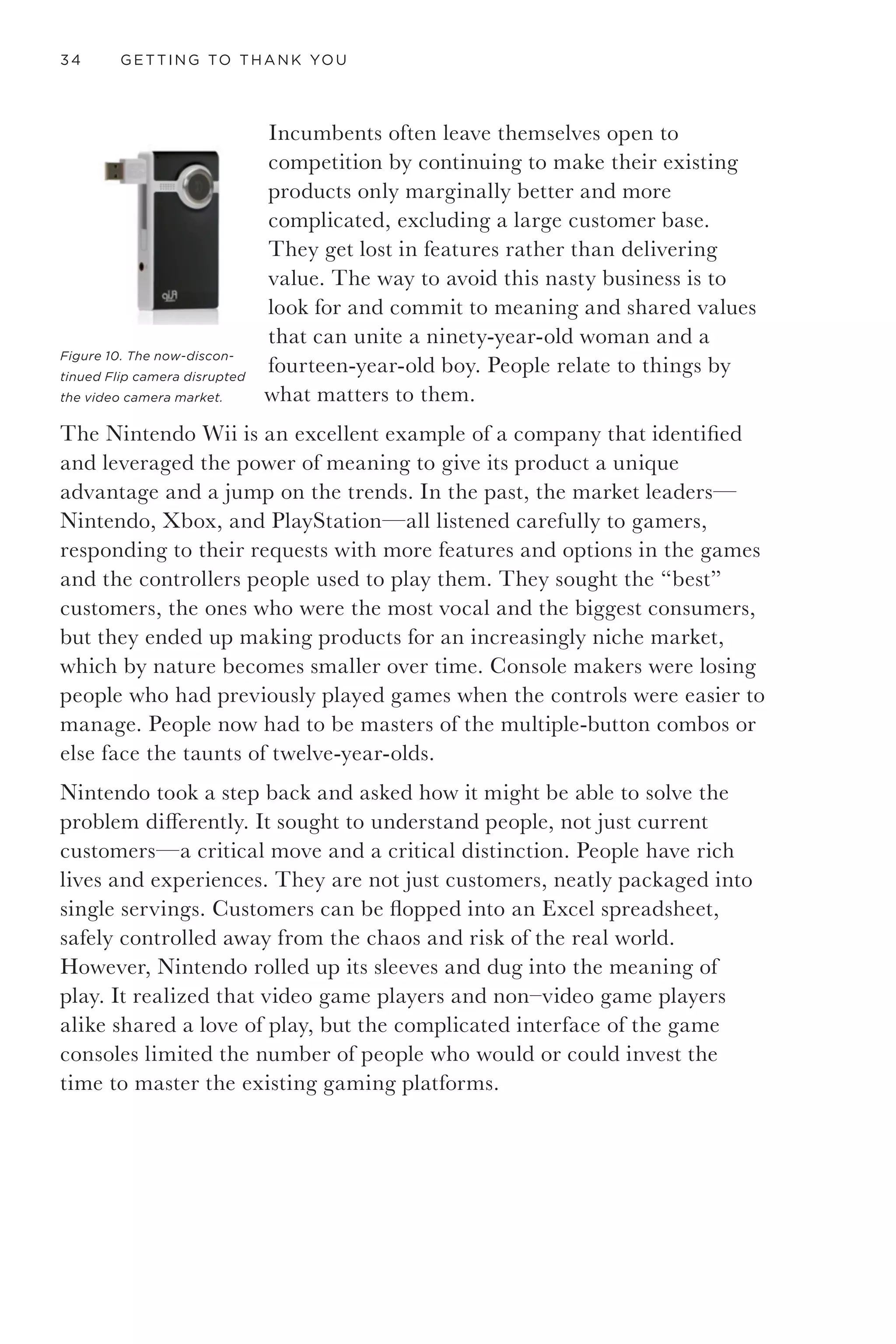 INNOVATION IMPERATIVE 31
Incremental innovation is the lifeblood of most companies and what
keeps customers coming back on a regular basis. This is where the
majority of growth-focused budgets are spent, and with good reason.
The returns are easier to predict, and they capitalize on a strong and
proven product or service.
Unfortunately, only following the path of incremental innovation leads
to a zero-sum game or a red ocean strategy—a scenario where all
competitors are fighting for a piece of the same action in a well-defined
space. When a company gets caught there, it’s tempting to believe that
“faster, cheaper, and more” is a good strategy to outlast or outrun the
competition, but the company will likely follow its product’s price to the
bottom as competitors copy the product and offer it cheaper.
A profit margin—even a small one—reinforces strategy and makes it
hard to change. People get committed to an idea and won’t let go if
it makes money, even in the face of impending doom. As the brilliant
technologist and author Clay Shirky says, “Institutions will try to
preserve the problem to which they are the solution.” 9
For example,
Blockbuster saw Netflix coming but thought they could outlast
them. It wasn’t about being caught off guard. It was about both not
understanding the threat and Blockbuster’s senior leadership being too
attached to what worked in the past. The consequence was billions of
dollars of value rapidly wiped from the company and ultimately sending
the eight-ton gorilla of video rentals into bankruptcy. Ouch. Belief is a
kind of blindness, and billions of dollars make you believe that you are
right and that everything is OK—until it’s not. Saul Kaplan calls this
getting “Netflixed” in his book The Business Model Innovation Factory, 10
and
that term seems pretty appropriate.
When an idea is brought to market, it is optimized for operational
efficiencies in order to maximize value, but the idea risks being process-
driven and dying a slow, painful death due to over-management.
Starbucks is a great example of a company that became totally focused
on maximizing revenue through process, and then forgot the job it
originally aimed to perform. The company maximized shelf space,
product lines, brand extensions, and store locations, which led to reduced
quality and poor experiences. To reclaim its former high-level quality
and return to its vision of creating a desirable space and great coffee,
Starbucks brought back its former CEO Howard Schultz. He returned
 