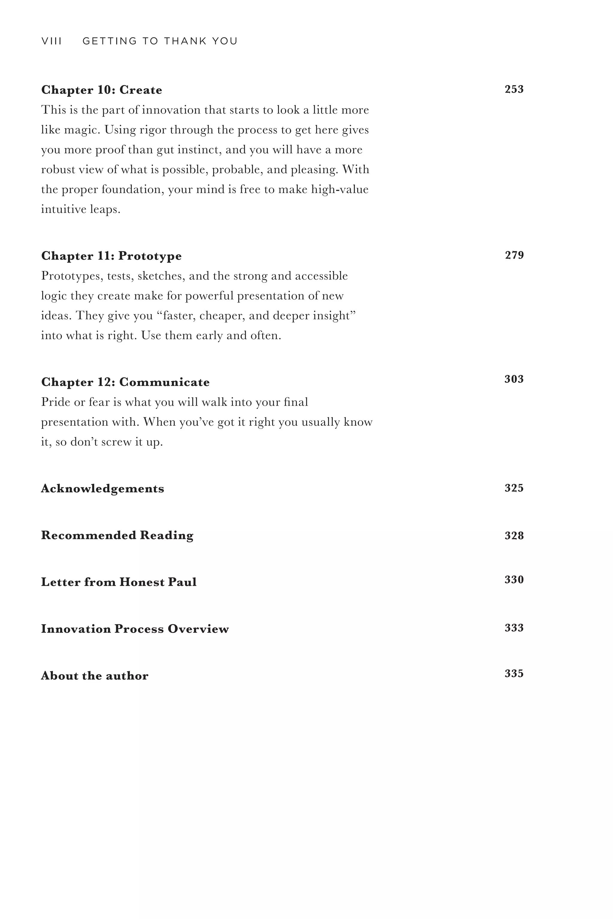 VI GETTING TO THANK YOU
TA B LE O F
CO NTENTS
Introduction: For You
Chapter 1: Thank You
Simple and powerful, getting a thank you is how you know
you are getting it right—even designers and business people
can agree on that.
Chapter 2: Innovation Imperative
Fear, fun, adrenaline, competition, and delight. Business
models are born and die faster than ever before, and
competition comes from the most unexpected places. Your
org chart will hate it, and your manager probably will too.
As my friend and brother-in-arms Michael Dila says, “This
is going to hurt.”
Chapter 3: Understanding Experiences
Experiences are the magic in the middle. Designing
experiences is like “cutting cubes out of fog,” as my
innovation hero Larry Keeley likes to say. Understanding
experience design fundamentally changes how you see the
world and deliver your products and services.
Chapter 4: Design Thinking vs. Business Thinking
Innovation is why you need design thinking, and it takes
more than just designers to make it happen. Designers and
business people both want the same thing—they just get
there a little differently. And together they are powerful.
9
13
23
41
67
 