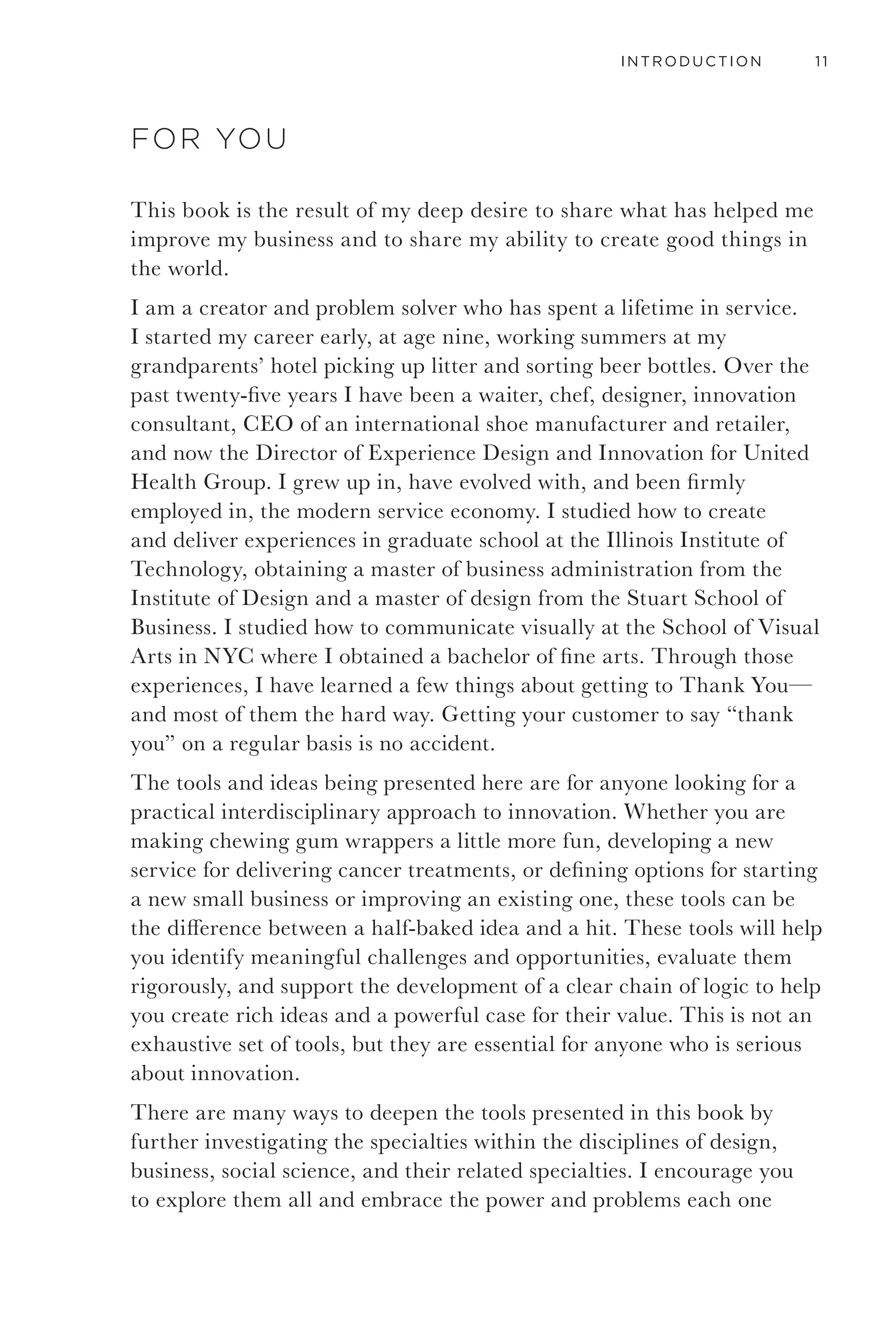 VIII GETTING TO THANK YOU
Chapter 10: Create
This is the part of innovation that starts to look a little more
like magic. Using rigor through the process to get here gives
you more proof than gut instinct, and you will have a more
robust view of what is possible, probable, and pleasing. With
the proper foundation, your mind is free to make high-value
intuitive leaps.
Chapter 11: Prototype
Prototypes, tests, sketches, and the strong and accessible
logic they create make for powerful presentation of new
ideas. They give you “faster, cheaper, and deeper insight”
into what is right. Use them early and often.
Chapter 12: Communicate
Pride or fear is what you will walk into your final
presentation with. When you’ve got it right you usually know
it, so don’t screw it up.
Acknowledgements
Recommended Reading
Letter from Honest Paul
Innovation Process Overview
About the author
253
279
303
325
328
330
333
335
 